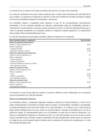 Sección I

Los demás costes se anotan en la Cuenta económica del ejercicio en el que se han soportado.
Los costes de sustitución de un activo entero o parte de este, se anota como incremento del valor del bien al
que se refiere y se amortizan a lo largo de la vida útil; el valor neto contable de la unidad sustituida se imputa
a la Cuenta de resultados anotando el eventual plus / minusvalía.
Los inmuebles, plantas y maquinaria están expuestos al neto de las correspondientes amortizaciones
acumuladas y de las eventuales pérdidas por deterioro, determinadas según las modalidades descritas a
continuación. La amortización se calcula en cuotas constantes en base a la vida útil estimada del bien que se
vuelve a examinar anualmente; los eventuales cambios se reflejan de manera perspectiva. La amortización
inicia cuando el bien esté disponible para su uso.
La vida útil estimada de los principales inmuebles, plantas y maquinaria es la siguiente:
Bienes inmuebles, plantas y maquinaria                                                             Vida útil (años)
Plantas de producción hidroeléctrica:
Edificios y obras de ingeniería civil                                                                        30-60
Plantas y maquinaria:
- Conductas forzadas                                                                                         40-50
- Maquinaria mecánica y eléctrica                                                                            25-40
Plantas de producción geotermoeléctrica:
Edificios y obras de ingeniería civil                                                                           60
Plantas y maquinaria:
- Torres refrigerantes                                                                                          20
- Turbinas y generadores                                                                                        30
- Partes de la turbina en contacto en el fluido                                                                 10
- Otra maquinaria mecánica                                                                                      20
Plantas de producción eólica:
Edificios y obras de ingeniería civil                                                                        30-60
Plantas y maquinaria:
- Torres                                                                                                     20-40
- Turbinas y generadores                                                                                     18-20
- Otra maquinaria mecánica                                                                                      20
Plantas de producción solar:
Edificios y obras de ingeniería civil                                                                        20-25
Plantas y maquinaria:
- Otra maquinaria mecánica                                                                                      20



Los terrenos, ya sean los que están sin construir o cercanos a edificios civiles e industriales, no se amortizan
ya que son elementos con vida útil ilimitada.
Bienes en arrendamiento financiero
Los inmuebles, plantas y maquinaria adquiridos mediante contratos de leasing financiero, a través de los
cuales sustancialmente se transfieren al Grupo todos los riesgos y los Resultados vinculados a la propiedad,
se anotan inicialmente como activos del Grupo con su valor razonable o, si es inferior, con su valor actual de
pagos mínimos debidos para el leasing, incluso el eventual importe a entregar al arrendador por el uso de la
opción de compra. El correspondiente pasivo con el arrendador se anota entre los pasivos financieros. Los
bienes en arrendamiento financiero se amortizan en base a su vida útil estimada; en el caso de que no exista
certeza razonable de que el Grupo compre la propiedad al fin del arrendamiento, dichos bienes se amortizan
a lo largo de una curva temporal igual al mínimo entre la duración del contrato de arrendamiento y la vida
útil estimada del propio bien.



                                                                                                              359
 