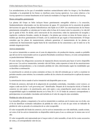 Folleto Informativo Enel Green Power S.p.A.

Los arrendamientos en los que el arrendador mantiene sustancialmente todos los riesgos y los Resultados
vinculados a la propiedad de los bienes se clasifican como leasing operativos. Los costes relativos a los
leasing operativos se anotan linealmente en la Cuenta de resultados a lo largo de la duración del leasing.
Bienes entregables gratuitamente
Las plantas del Grupo en Italia incluyen bienes gratuitamente entregables relativos a la concesión,
fundamentalmente relacionados con las derivaciones de aguas. El vencimiento de la concesión de grandes
derivaciones de agua de las plantas hidroeléctricas está fijado en el 2029. Las amortizaciones de los bienes
gratuitamente entregables se calculan por lo tanto sobre la base de la menor entre la concesión y la vida útil
que le queda al bien. En dichal, salvo renovación de las concesiones, todas las operaciones de recogida y
regulación, conductas forzadas, canales de desagüe y las plantas que existen en áreas de bienes raíces, se
tendrán que devolver gratuitamente al Estado, con la condición de que regule el funcionamiento. El Grupo
considera que los planes de mantenimiento ordinario garantizan el mantenimiento de las plantas en
condiciones de funcionamiento regular hasta lal de vencimiento de las concesiones y por lo tanto no se ha
anotado ninguna provisión.
Activos inmateriales
Los activos inmateriales se anotan con el coste de adquisición o de producción interna, cuando es probable
que del uso de los mencionados activos se generen Resultados económicos futuros y el coste correspondiente
se pueda determinar fiablemente.
El coste incluye las obligaciones accesorias de imputación directa necesaria para hacer el activo disponible
para su uso. Los activos inmateriales, teniendo vida útil finita, están expuestos al neto de las amortizaciones
acumuladas correspondientes y a las eventuales pérdidas de valor, determinadas según las modalidades que
se describen a continuación.
La amortización se calcula en cuotas constantes en base a la vida útil estimada que se vuelve a examinar en
períodos anuales como mínimo; los eventuales cambios de los criterios de amortización se aplican de manera
perspectiva.
La amortización inicia cuando el activo inmaterial está disponible para su uso.
El fondo de comercio, derivado de la adquisición de sociedades controladas, vinculadas o joint ventures, se
asigna a cada una de las “cash generating unit” identificadas. Después de la inscripción inicial, el fondo de
comercio no está sujeto a la amortización, pero está sujeto a una comprobación anual como mínimo de
recuperabilidad según la modalidad descrita en la Nota 20.1.1.14. El fondo de comercio correspondiente a
participaciones en sociedades vinculadas está incluido en el valor de carga de estas sociedades.
Pérdidas de valor de los activos
Los inmuebles, plantas y maquinaria y los activos inmateriales se analizan, por lo menos una vez al año, con
el fin de identificar eventuales indicadores de pérdida de valor; en el caso de que exista un indicador de
pérdida de valor se procede a la estimación de su valor recuperable.
El valor recuperable del fondo de comercio y de los activos inmateriales con vida indefinida, cuando existan,
así como el de los activos inmateriales no disponibles todavía para el uso se estima por lo menos una vez al
año.
El valor recuperable está representado por el mayor entre el valor razonable, al neto de los costes accesorios
de venta, y el correspondiente valor de uso.



360
 