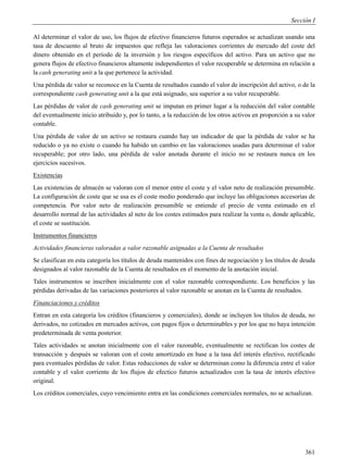 Sección I

Al determinar el valor de uso, los flujos de efectivo financieros futuros esperados se actualizan usando una
tasa de descuento al bruto de impuestos que refleja las valoraciones corrientes de mercado del coste del
dinero obtenido en el período de la inversión y los riesgos específicos del activo. Para un activo que no
genera flujos de efectivo financieros altamente independientes el valor recuperable se determina en relación a
la cash generating unit a la que pertenece la actividad.
Una pérdida de valor se reconoce en la Cuenta de resultados cuando el valor de inscripción del activo, o de la
correspondiente cash generating unit a la que está asignado, sea superior a su valor recuperable.
Las pérdidas de valor de cash generating unit se imputan en primer lugar a la reducción del valor contable
del eventualmente inicio atribuido y, por lo tanto, a la reducción de los otros activos en proporción a su valor
contable.
Una pérdida de valor de un activo se restaura cuando hay un indicador de que la pérdida de valor se ha
reducido o ya no existe o cuando ha habido un cambio en las valoraciones usadas para determinar el valor
recuperable; por otro lado, una pérdida de valor anotada durante el inicio no se restaura nunca en los
ejercicios sucesivos.
Existencias
Las existencias de almacén se valoran con el menor entre el coste y el valor neto de realización presumible.
La configuración de coste que se usa es el coste medio ponderado que incluye las obligaciones accesorias de
competencia. Por valor neto de realización presumible se entiende el precio de venta estimado en el
desarrollo normal de las actividades al neto de los costes estimados para realizar la venta o, donde aplicable,
el coste se sustitución.
Instrumentos financieros
Actividades financieras valoradas a valor razonable asignadas a la Cuenta de resultados
Se clasifican en esta categoría los títulos de deuda mantenidos con fines de negociación y los títulos de deuda
designados al valor razonable de la Cuenta de resultados en el momento de la anotación inicial.
Tales instrumentos se inscriben inicialmente con el valor razonable correspondiente. Los beneficios y las
pérdidas derivadas de las variaciones posteriores al valor razonable se anotan en la Cuenta de resultados.
Financiaciones y créditos
Entran en esta categoría los créditos (financieros y comerciales), donde se incluyen los títulos de deuda, no
derivados, no cotizados en mercados activos, con pagos fijos o determinables y por los que no haya intención
predeterminada de venta posterior.
Tales actividades se anotan inicialmente con el valor razonable, eventualmente se rectifican los costes de
transacción y después se valoran con el coste amortizado en base a la tasa del interés efectivo, rectificado
para eventuales pérdidas de valor. Estas reducciones de valor se determinan como la diferencia entre el valor
contable y el valor corriente de los flujos de efectico futuros actualizados con la tasa de interés efectivo
original.
Los créditos comerciales, cuyo vencimiento entra en las condiciones comerciales normales, no se actualizan.




                                                                                                            361
 
