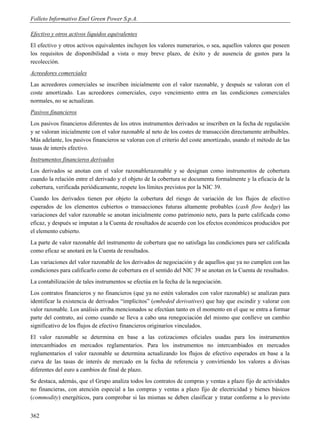 Folleto Informativo Enel Green Power S.p.A.

Efectivo y otros activos líquidos equivalentes
El efectivo y otros activos equivalentes incluyen los valores numerarios, o sea, aquellos valores que poseen
los requisitos de disponibilidad a vista o muy breve plazo, de éxito y de ausencia de gastos para la
recolección.
Acreedores comerciales
Las acreedores comerciales se inscriben inicialmente con el valor razonable, y después se valoran con el
coste amortizado. Las acreedores comerciales, cuyo vencimiento entra en las condiciones comerciales
normales, no se actualizan.
Pasivos financieros
Los pasivos financieros diferentes de los otros instrumentos derivados se inscriben en la fecha de regulación
y se valoran inicialmente con el valor razonable al neto de los costes de transacción directamente atribuibles.
Más adelante, los pasivos financieros se valoran con el criterio del coste amortizado, usando el método de las
tasas de interés efectivo.
Instrumentos financieros derivados
Los derivados se anotan con el valor razonablerazonable y se designan como instrumentos de cobertura
cuando la relación entre el derivado y el objeto de la cobertura se documenta formalmente y la eficacia de la
cobertura, verificada periódicamente, respete los límites previstos por la NIC 39.
Cuando los derivados tienen por objeto la cobertura del riesgo de variación de los flujos de efectivo
esperados de los elementos cubiertos o transacciones futuras altamente probables (cash flow hedge) las
variaciones del valor razonable se anotan inicialmente como patrimonio neto, para la parte calificada como
eficaz, y después se imputan a la Cuenta de resultados de acuerdo con los efectos económicos producidos por
el elemento cubierto.
La parte de valor razonable del instrumento de cobertura que no satisfaga las condiciones para ser calificada
como eficaz se anotará en la Cuenta de resultados.
Las variaciones del valor razonable de los derivados de negociación y de aquellos que ya no cumplen con las
condiciones para calificarlo como de cobertura en el sentido del NIC 39 se anotan en la Cuenta de resultados.
La contabilización de tales instrumentos se efectúa en la fecha de la negociación.
Los contratos financieros y no financieros (que ya no estén valorados con valor razonable) se analizan para
identificar la existencia de derivados “implícitos” (embeded derivatives) que hay que escindir y valorar con
valor razonable. Los análisis arriba mencionados se efectúan tanto en el momento en el que se entra a formar
parte del contrato, así como cuando se lleva a cabo una renegociación del mismo que conlleve un cambio
significativo de los flujos de efectivo financieros originarios vinculados.
El valor razonable se determina en base a las cotizaciones oficiales usadas para los instrumentos
intercambiados en mercados reglamentarios. Para los instrumentos no intercambiados en mercados
reglamentarios el valor razonable se determina actualizando los flujos de efectivo esperados en base a la
curva de las tasas de interés de mercado en la fecha de referencia y convirtiendo los valores a divisas
diferentes del euro a cambios de final de plazo.
Se destaca, además, que el Grupo analiza todos los contratos de compras y ventas a plazo fijo de actividades
no financieras, con atención especial a las compras y ventas a plazo fijo de electricidad y bienes básicos
(commodity) energéticos, para comprobar si las mismas se deben clasificar y tratar conforme a lo previsto


362
 