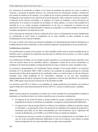 Folleto Informativo Enel Green Power S.p.A.

Las variaciones de estimación se reflejan en la Cuenta de resultados del ejercicio en el que se realiza la
variación, a excepción de aquellas relativas a los costes previstos por eliminación, traslado y bonificación
que resulten de cambios en los tiempos y en el empleo de los recursos económicos necesarios para extinguir
la obligación o que resulten de una variación de la tasa de descuento. Tales variaciones se llevan a aumento o
a reducción de las relativas actividades y se imputan a la Cuenta de resultados a través del proceso de
amortización. Si se anotan en el aumento de actividades, se valora, además, si el nuevo valor contable de la
actividad no se va a poder recuperar completamente; en tal caso, se comprueba la existencia de una
reducción de valor de la actividad estimando el importe no recuperable y se anota la pérdida en la Cuenta de
resultados consiguiente a tal reducción de valor.
Si las variaciones de estimación se llevan a reducción de los activos, tal disminución se anota contablemente
en contrapartida al activo hasta la competencia de su valor contable; la parte excedente se anota
inmediatamente en la Cuenta de resultados.
En lo que se refiere a los criterios de estimación adoptados en la determinación del fondo de eliminación y/o
restablecimiento de activos materiales, se hace referencia al párrafo correspondiente al uso de estimaciones.
Contribuciones e incentivos
Las contribuciones se anotan en las cuentas con valor razonable cuando existe la certeza razonable de que se
recibirán o que se satisfacen las condiciones previstas para la obtención de las mismas y su valor se pueda
estimar de manera fiable.
Las contribuciones recibidas, sea en concepto de gatos específicos o en concepto de bienes específicos cuyo
valor está inscrito dentro de los inmuebles, plantas y maquinaria y dentro de los activos inmateriales, se
acreditan en la Cuenta de resultados a lo largo del período en el que se anotan los costes vinculados a estos.
Los incentivos correspondientes a los Certificados Verdes, anotados “en las cuentas finales”, en el ejercicio
terminado el 31 de diciembre 2009 y 2008 se refieren a las cantidades de energía producida en el período
relevante para los fines de la asignación de los certificados verdes y se valoran en base al valor de referencia,
calculado como media ponderada de los intercambios realizados en los tres años precedentes
(independientemente del año de referencia); tal valor representa el valor de retiro del GSE de los certificados
2009 y 2008 según lo previsto por el Decreto de 18 de diciembre de 2008.
Los incentivos para CIP 6 se refieren a las cantidades de energía producida por las plantas con incentivos
según la Orden del Comité Interministerial de Precios CIP 6/12 y sucesivas modificaciones y añadidos.
Ganancias
Según el tipo de operación, las ganancias se anotan con el valor razonable de la correspondiente recepción o
expectante y se inscriben en base a los criterios específicos que se muestran a continuación:
         los ingresos de las ventas de bienes se anotan cuando los riesgos y beneficios significativos de la
          propiedad de los bienes se transfieren al comprador y su importe se puede determinar fiablemente;
         los ingresos por venta de energía eléctrica se refieren a las cantidades vendidas en el período, aunque
          no facturados, y se determinan en base a las lectura de los medidores de las plantas de producción y,
          únicamente para Italia, de los datos intercambiados por Enel Produzione S.p.A., depositaria del
          contrato de distribución, con el GME y con el GSE (en base al contrato de mandato);
         los ingresos por servicios se anotan con referencia al nivel de compleción de las actividades. En el
          caso en el que sea posible determinar fiablemente el valor de los ingresos, estos últimos se anotan
          hasta la competencia de los costes soportados que se espera sean recuperados.

364
 