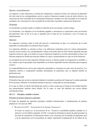 Sección I

Ingresos y costes financieros
Los ingresos y costes financieros se anotan por competencia e incluyen en base a los intereses de desarrollo
del valor neto de los correspondientes activos y pasivos financieros usando la tasa de interés efectivo, las
variaciones de valor razonable de los instrumentos financieros anotados con valor razonable en la Cuenta de
resultados y las variaciones de valor razonable de los derivados vinculados a operaciones financieras.
Dividendos
Los dividendos se anotan cuando se establece el derecho de los accionistas a recibir el pago.
Los dividendos y los depósitos en los dividendos pagables a minoritarios se representan como movimiento
del patrimonio neto en lal en la que se aprueban por la Junta de los Accionistas y por el Consejo de
Administración.
Impuestos
Los impuestos corrientes sobre la renta del ejercicio se determinan en base a la estimación de la renta
imponible en conformidad a la normativa fiscal vigente.
Los impuestos diferidos se calculan en base a las diferencias temporales entre los valores patrimoniales
inscritos en las Cuentas y los correspondientes valores reconocidos para los fines fiscales aplicando alícuota
impositiva fiscal en vigor en la fecha en la que la diferencia temporal se revertirá, determinada en base a las
alícuotas impositivas fiscales previstas por órdenes en vigor o sustancialmente en vigor en lal de referencia.
La inscripción de activos para impuestos diferidos activos se efectúa cuando su recuperación es probable, o
sea, cuando se prevé que puedan estar disponibles en el futuro imponibles fiscales suficientes para recuperar
el activo.
La recuperabilidad de los activos para impuestos anticipados se reexamina en cada cierre de ejercicio. Los
impuestos relativos a componentes anotados directamente en patrimonio neto se imputan también en
patrimonio neto.
Beneficio por acción
El beneficio base por acción se calcula dividiendo el resultado económico del Grupo por la media ponderada
de las acciones ordinarias en circulación durante el ejercicio, excluyendo las acciones propias.
En lo que se refiere al cálculo útil diluido por acción, se hace constar que el Grupo no ha emitido derechos
que potencialmente tendrían efecto diluido. Por lo tanto, el valor del beneficio por acción diluido
corresponde al base.
20.1.1.2      Principios contables recientes
Principios de primera adopción y aplicables
El Grupo ha adoptado los siguientes principios contables internacionales e interpretaciones de primera
adopción al 1 de enero de 2009:
     “Revisión de la NIC1 – Presentación de los Estados Financieros”:
           El Grupo ha optado por la presentación de los “beneficios consolidados globales anotados en el
           ejercicio” en dos folletos separados. El IAS 1 revisado ha eliminado la opción de poder presentar en
           las notas de comentarios la información relativa a las variaciones de las partidas de patrimonio neto
           y de las operaciones con los poseedores de capital, requiriendo la preparación de un folleto de las



                                                                                                            365
 
