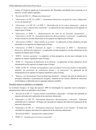 Folleto Informativo Enel Green Power S.p.A.

          cuentas. El Grupo ha optado por la presentación del “Resultado consolidado total reconocido en el
          ejercicio” en dos cuadros separados.
         “Revisión del NIC 23 – Obligaciones financieras”:
         “Alteraciones a la NIC 32 y alNIC 1 – Instrumentos financieros con opción de venta y obligaciones
          en caso de liquidación”
         “Alteraciones a la NIC 39 y al IFRS 7 – Reclasificación de los activos financieros – fecha de
          entrada en vigor y disposiciones transitorias”. La aplicación de estas alteraciones no ha supuesto un
          impacto para el Grupo.
         “Alteraciones al IFRIC 9 – Redeterminación del valor de los derivados incorporados” y
          “Alteraciones a la NIC 39 – Instrumentos financieros:Reconocimiento y valoración”. La aplicación,
          en base retroactiva, de tales alteraciones no ha supuesto un impacto para el Grupo.
         “Alteraciones al IFRS 2 – Pagos basados en acciones”. La aplicación, en base retroactiva, de tales
          enmiendas no ha supuesto un impacto para el Grupo.
         “Alteraciones al IFRS 4—Contratos de seguro” y “Alteraciones al IFRS 7 – Instrumentos
          financieros: Información integrativa”. La aplicación, en base prospectiva, de tales alteraciones no ha
          supuesto un impacto para el Grupo.
         “IFRS 8 – Sectores operativos”. La adopción, en base prospectiva, de este nuevo principio no ha
          supuesto un impacto significativo para el Grupo.
         “IFRIC 13 – Programas de fidelización de la clientela”. La aplicación, en base retroactiva, de tal
          interpretación no ha supuesto un impacto para el Grupo.
         “IFRIC 14 NIC 19 – El límite correspondiente a una actividad al servicio de un plan con Resultados
          definidos, las previsiones de contribución mínima y su interacción” La aplicación de tal
          interpretación no ha supuesto un impacto significativo para el Grupo.
         “Mejoras a los International Financial Reporting Standards”: incluyen una serie de alteraciones a
          principios inherentes a la presentación, recogida y medición de las Cuentas, además de variaciones
          terminológicas o editoriales que no supongan impactos contables.
Principios todavía no aplicables y no adoptados
La Comisión Europea a lo largo del ejercicio 2009 ha homologado los siguientes nuevos principios e
interpretaciones todavía no aplicables a las Cuentas:
         “Revisión de la NIC 27 – Cuentas Anuales Consolidadas y Separadas”: el Grupo está valorando los
          impactos derivados de la aplicación de las anteriores alteraciones.
         “Enmiendas a la NIC 39 – Instrumentos financieros: Reconocimiento y valoración – Elementos
          calificables por la cobertura”. El Grupo está valorando los impactos derivados de la aplicación de las
          anteriores alteraciones.
         “Enmiendas a la NIC 32 – Instrumentos financieros: Exposición en las Cuentas”: el Grupo está
          valorando los impactos derivados de la aplicación de las anteriores alteraciones.
          “Revisión del IFRS 3 – Agrupamientos empresariales”
         “IFRIC 12 – Acuerdos para servicios en concesión”.



366
 