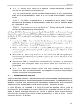 Sección I

          “IFRIC 15 – Acuerdos para la construcción de inmuebles”: el Grupo está valorando los impactos
           derivados de la aplicación de la nueva interpretación.
        “IFRIC 16 – Coberturas de una inversión neta en una gestión extranjera”: la nueva interpretación se
        deberá aplicar, de manera prospectiva, a partir de los ejercicios que inician después del 30 de junio
        de 2009.
        “IFRIC 17 – Distribución a los socios de activos no representados por activos líquidos”: la nueva
        interpretación se deberá aplicar, de manera prospectiva, a partir de los ejercicios que inician después
        del 31 de octubre de 2009.
          “IFRIC 18 – Cesiones de activos por parte de los clientes”: el Grupo está valorando los impactos
           derivados de la aplicación de la nueva interpretación.
A lo largo del 2009 el International Accounting Standard Board (IASB) y el International Financial
Reporting Interpretations Committee (IFRIC) han publicado nuevos principios e interpretaciones que, al 31
de diciembre de 2009, no están todavía homologados por la Comisión Europea. A continuación mostramos
los principales:
          “Amendments to IFRS 2 – Group cash-settled share-based payment transactions”, emitido en junio
           de 2009: las alteraciones se podrán aplicar retroactivamente, previa homologación, a partir de los
           ejercicios que den inicio el 1 de enero de 2010 o posteriormente.
          “IFRS 9 – Financial Instruments” emitido en noviembre de 2009: el nuevo principio se podrá aplicar
           retroactivamente, previa homologación, a partir de los ejercicios que den inicio el 1 de enero de 2013
           o posteriormente.
          “Revised IAS 24 – Related party disclosures”: la nueva versión de la NIC 24 se podrá aplicar
           retroactivamente, previa homologación, a partir de los ejercicios que den inicio el 1 de enero de 2011
           o posteriormente.
          “Amendments to IFRIC 14 – Prepayments of a Minimum Funding Requirement”: las alteraciones se
           podrán aplicar, previa homologación, a partir de los ejercicios que den inicio el 1 de enero de 2011 o
           posteriormente.
          “IFRIC 19 – Extinguishing financial liabilities with equity instruments”valor razonable: la
           interpretación se podrá aplicar retroactivamente, previa homologación, a partir de los ejercicios que
           den inicio el 1 de julio de 2010 o posteriormente.
20.1.1.3      Gestión de los riesgos financieros
Los activos del Grupo se exponen a diferentes tipos de riesgos: riesgo de mercado (incluidos los riesgos de
precio, de cambio y de tasa de interés), riesgo de crédito y riesgo de liquidez. La estrategia de gestión de
riesgos del Grupo tiene como objetivo minimizar los potenciales efectos negativos sobre el rendimiento
financiero del Grupo. Algunos tipos de riesgo se mitigan recurriendo a instrumentos derivados.
La gestión del riesgo está centralizada en la función de tesorería que identifica, valora y efectúa las
coberturas de los riesgos financieros en estrecha colaboración con las unidades operativas del Grupo. La
función de tesorería proporciona indicaciones para controlar la gestión de riesgos, así como suministra
indicaciones para áreas específicas, referentes al riesgo de tasa de interés, el riesgo de cambio y el uso de
instrumentos derivados y no derivados.




                                                                                                             367
 