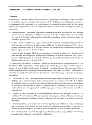 Sección I

CAPÍTULO III – INFORMACIÓN FINANCIERA SELECCIONADA


Preámbulo
A continuación se presenta cierta información económicas, patrimonial y financiera del Grupo, consolidada
en el caso de los semestres terminados el 30 de junio de 2010 y de 2009, así como del ejercicio cerrado a 31
de diciembre de 2009, y agregadas en el caso del ejercicio terminado el 31 de diciembre de 2008. Dichas
informaciones se presentan tal cual, sin modificación alguna, salvo allí donde se indique lo contrario, y
proceden de:
   Estados Financieros Consolidados Semestrales Resumidos del Grupo al 30 de junio de 2010, aprobado
    por el Consejo de Administración del Emisor con fecha 28 de julio de 2010 y sujeto a revisión contable
    por parte de la Sociedad Auditora que ha emitido el correspondiente informe sin objeción alguna con
    fecha 4 de agosto de 2010;
   Cuentas Anuales Consolidadas del Grupo correspondientes al ejercicio terminado el 31 de diciembre de
    2009, aprobado por el Consejo de Administración del Emisor con fecha 11 de junio de 2010 y sujeto a
    revisión contable por parte de la Sociedad Auditora que ha emitido el correspondiente informe sin
    objeción alguna con fecha 14 de junio de 2010;
   Cuentas Anuales Agregadas del Grupo correspondientes al ejercicio terminado el 31 de diciembre de
    2008, aprobado por el Consejo de Administración del Emisor con fecha 11 de junio de 2010 y sujeto a
    revisión contable por parte de la Sociedad Auditora que ha emitido el correspondiente informe sin
    objeción alguna con fecha 14 de junio de 2010.
Las informaciones patrimoniales, económicas y financieras correspondientes al ejercicio terminado el 31 de
diciembre de 2008 se presentan de forma agregada, por cuanto el negocio objeto de oferta pública ha
operado a lo largo de dicho período a través de sociedades controladas directa o indirectamente por Enel, si
bien no siempre en estas sociedades existía una relación jurídica participativa de control. Concretamente, el
Emisor fue constituido a través de una serie de operaciones extraordinarias, que se describen brevemente a
continuación:
   1 de diciembre de 2008: Enel Green Power fue constituida por efecto de la escisión parcial de Enel
    Produzione, y ha resultado beneficiaria del sector de empresa que comprende la totalidad de las plantas
    de producción geotérmicas, eólicas, fotovoltaicas e hidroeléctricas no programables presentes en Italia,
    así como de las participaciones en manos de Enel Produzione en las sociedades LaGeo S.A. de CV (del
    36,2%) y Geotérmica Nicaraguense S.A. (del 60%), que operan en el sector de las fuentes renovables en
    Latinoamérica;
   1 de enero de 2009: adquisición de las participaciones en manos de Enel Investment Holding B.V. en
    Enel Green Power International B.V., que representan todo el capital social del subholding holandés, que
    poseía participaciones en sociedades extranjeras del grupo Enel que operan en el sector de las fuentes
    renovables;
   1 de enero de 2009: adquisición por parte de Enel de la participación totalitaria en Enel.si, sociedad que
    opera en el sector de la oferta de servicios, productos y soluciones integradas llaves en mano para el
    ahorro y la eficiencia energética, así como en la realización y venta en Italia de plantas fotovoltaicas;
   30 de octubre de 2009: adquisición del capital social de Enel Erelis S.a.s. (hoy Enel Green PowerFrance)
    (véase la Sección I, Capítulo V, Apartado 5.1.5 del Folleto).


                                                                                                           35
 