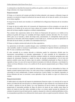 Folleto Informativo Enel Green Power S.p.A.

A continuación se describen brevemente las políticas de gestión y análisis de sensibilidad establecidas por el
Grupo referentes a los riesgos mencionados.
Riesgo de mercado
El Grupo, en el ejercicio de la propia actividad de holding industrial, está expuesto a diferentes riesgos de
mercado y en concreto al riesgo de oscilación de las tasas de interés, de los tipos de cambio y de los precios
de los bienes tangibles.
El riesgo de tasa de interés está vinculado a la variabilidad de las obligaciones financieras de las Acreedores
a largo plazo.
El riesgo de tipo de cambio deriva de la presencia de financiaciones en divisa extranjera, así como de la
presencia, en el ámbito de los activos de venta a plazos de la energía en Italia de coberturas indexadas al
precio de los bienes tangibles energéticos en dólares estadounidenses.
Para contener tales exposiciones dentro de los límites de financiación del ejercicio en el ámbito de las
políticas de gestión del riesgo, las sociedades del Grupo estipulan contratos derivados Over the Counter
(OTC) para con el mercado y dentro del Grupo Enel; concretamente, la contrapartida interna para las
operaciones en derivados sobre bienes tangibles es Enel Trade S.p.A., mientras que para las operaciones en
derivados de tasa de interés y de cambio es la controladora Enel S.p.A..
El Grupo no estipula contratos derivados de los fines especulativos.
Las operaciones en derivados se pueden designar como variabilidad de flujo de efectivo o variabilidad de
valor razonable, cuando se reconozca la oportunidad y se satisfagan los requisitos formales previstos por la
NIC 39, sino se clasifican como Trading.
El valor razonable de un contrato derivado se determina usando las cotizaciones oficiales para los
instrumentos intercambiados en mercados reglamentados. El valor razonable de los instrumentos no
cotizados en mercados reglamentados se determina mediante modelos de valoración apropiados para cada
categoría de instrumento financiero y usando los datos de mercado correspondientes a lal de cierre del
ejercicio contable (como tasas de interés, tipos de cambio, volatilidad) actualizando los flujos de efectivo
esperados en base a la curva de los tasas de interés de mercado en la fecha de referencia y convirtiendo los
valores en divisas diferentes al euro a los cambios de fin de ejercicio proporcionados por el Banco Central
Europeo.
El valor nocional de un derivado es el capital de referencia en base al cual se intercambian los flujos; tal
importe se puede expresar tanto en base a un valor como en base a cantidades (como por ejemplo toneladas,
convertidas en euros multiplicando el importe nocional por el precio fijado). Los importes expresados en
divisas diferentes del euro se convierten a euros aplicando el tipo de cambio en vigor en la fecha de las
cuentas.
Riesgo de tasa de interés
El doble objetivo de reducción del importe de endeudamiento financiero sujeto a la variación de los tasas de
interés y de reducción del coste del pasivo se obtiene poniendo en vigor contratos de swap financiero de tasa
de interés y opciones de tasa de interés. Los swap financieros de tasa de interés son instrumentos que
proporcionan el intercambio periódico de flujos de efectivo de interés de tasa variable contra flujos de
efectivo de interés de tasa fija, ambos calculados en base a un mismo capital nacional de referencia; los
contratos de opción de tasa de interés prevén, cuando se alcanzan los valores de umbral predefinidos (strike),
la correspondencia periódica de un diferencial de interés puesto sobre un capital nocional de referencia. Tales


368
 