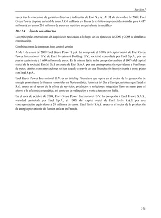 Sección I

veces tras la concesión de garantías directas o indirectas de Enel S.p.A.. Al 31 de diciembre de 2009, Enel
Green Power dispone en total de unos 5.836 millones en líneas de crédito comprometidas (usadas para 4.437
millones), así como 216 millones de euros en metálico o equivalente de metálico.
20.1.1.4   Área de consolidación
Las principales operaciones de adquisición realizadas a lo largo de los ejercicios de 2009 y 2008 se detallan a
continuación.
Combinaciones de empresas bajo control común
Al de 1 de enero de 2009 Enel Green Power S.p.A. ha comprado el 100% del capital social de Enel Green
Power International B.V. de Enel Investment Holding B.V., sociedad controlada por Enel S.p.A., por un
precio equivalente a 1.690 millones de euros. En la misma fecha se ha comprado también el 100% del capital
social de la sociedad Enel.si S.r.l por parte de Enel S.p.A. por una contraprestación equivalente a 9 millones
de euros. Ambas contraprestaciones se han pagado a través de una financiación intersocietaria a corto plazo
con Enel S.p.A..
Enel Green Power International B.V. es un holding financiero que opera en el sector de la generación de
energía proveniente de fuentes renovables en Norteamérica, América del Sur y Europa, mientras que Enerl.si
S.r.l. opera en el sector de la oferta de servicios, productos y soluciones integradas llave en mano para el
ahorro y la eficiencia energética, así como en la realización y venta a terceros en Italia.
En el mes de octubre de 2009, Enel Green Power International B.V. ha comprado a Enel France S.A.S.,
sociedad controlada por Enel S.p.A., el 100% del capital social de Enel Erelis S.A.S. por una
contraprestación equivalente a 28 millones de euros. Enel Erelis S.A.S. opera en el sector de la producción
de energía proveniente de fuentes eólicas en Francia.




                                                                                                           375
 
