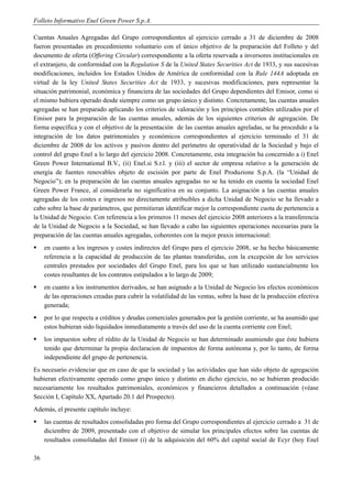 Folleto Informativo Enel Green Power S.p.A.

Cuentas Anuales Agregadas del Grupo correspondientes al ejercicio cerrado a 31 de diciembre de 2008
fueron presentadas en procedimiento voluntario con el único objetivo de la preparación del Folleto y del
documento de oferta (Offering Circular) correspondiente a la oferta reservada a inversores institucionales en
el extranjero, de conformidad con la Regulation S de la United States Securities Act de 1933, y sus sucesivas
modificaciones, incluidos los Estados Unidos de América de conformidad con la Rule 144A adoptada en
virtud de la ley United States Securities Act de 1933, y sucesivas modificaciones, para representar la
situación patrimonial, económica y financiera de las sociedades del Grupo dependientes del Emisor, como si
el mismo hubiera operado desde siempre como un grupo único y distinto. Concretamente, las cuentas anuales
agregadas se han preparado aplicando los criterios de valoración y los principios contables utilizados por el
Emisor para la preparación de las cuentas anuales, además de los siguientes criterios de agregación. De
forma específica y con el objetivo de la presentación de las cuentas anuales agreladas, se ha procedido a la
integración de los datos patrimoniales y económicos correspondientes al ejercicio terminado el 31 de
diciembre de 2008 de los activos y pasivos dentro del perímetro de operatividad de la Sociedad y bajo el
control del grupo Enel a lo largo del ejercicio 2008. Concretamente, esta integración ha concernido a i) Enel
Green Power International B.V., (ii) Enel.si S.r.l. y (iii) el sector de empresa relativo a la generación de
energía de fuentes renovables objeto de escisión por parte de Enel Produzione S.p.A. (la “Unidad de
Negocio”); en la preparación de las cuentas anuales agregadas no se ha tenido en cuenta la sociedad Enel
Green Power France, al considerarla no significativa en su conjunto. La asignación a las cuentas anuales
agregadas de los costes e ingresos no directamente atribuibles a dicha Unidad de Negocio se ha llevado a
cabo sobre la base de parámetros, que permitieran identificar mejor la correspondiente cuota de pertenencia a
la Unidad de Negocio. Con referencia a los primeros 11 meses del ejercicio 2008 anteriores a la transferencia
de la Unidad de Negocio a la Sociedad, se han llevado a cabo las siguientes operaciones necesarias para la
preparación de las cuentas anuales agregadas, coherentes con la mejor praxis internacional:
    en cuanto a los ingresos y costes indirectos del Grupo para el ejercicio 2008, se ha hecho básicamente
     referencia a la capacidad de producción de las plantas transferidas, con la excepción de los servicios
     centrales prestados por sociedades del Grupo Enel, para los que se han utilizado sustancialmente los
     costes resultantes de los contratos estipulados a lo largo de 2009;
    en cuanto a los instrumentos derivados, se han asignado a la Unidad de Negocio los efectos económicos
     de las operaciones creadas para cubrir la volatilidad de las ventas, sobre la base de la producción efectiva
     generada;
    por lo que respecta a créditos y deudas comerciales generados por la gestión corriente, se ha asumido que
     estos hubieran sido liquidados inmediatamente a través del uso de la cuenta corriente con Enel;
    los impuestos sobre el rédito de la Unidad de Negocio se han determinado asumiendo que éste hubiera
     tenido que determinar la propia declaracion de impuestos de forma autónoma y, por lo tanto, de forma
     independiente del grupo de pertenencia.
Es necesario evidenciar que en caso de que la sociedad y las actividades que han sido objeto de agregación
hubieran efectivamente operado como grupo único y distinto en dicho ejercicio, no se hubieran producido
necesariamente los resultados patrimoniales, económicos y financieros detallados a continuación (véase
Sección I, Capítulo XX, Apartado 20.1 del Prospecto).
Además, el presente capítulo incluye:
    las cuentas de resultados consolidadas pro forma del Grupo correspondientes al ejercicio cerrado a 31 de
     diciembre de 2009, presentado con el objetivo de simular los principales efectos sobre las cuentas de
     resultados consolidadas del Emisor (i) de la adquisición del 60% del capital social de Ecyr (hoy Enel

36
 