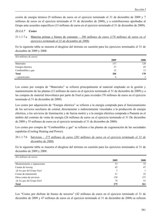 Sección I

cesión de energía térmica (9 millones de euros en el ejercicio terminado el 31 de diciembre de 2009 y 7
millones de euros en el ejercicio terminado el 31 de diciembre de 2008), y a contribuciones aprobadas al
Grupo ante acuerdos específicos (13 millones de euros en el ejercicio terminado el 31 de diciembre de 2009).
21.1.1.7     Costes
21.1.1.7.a     Materias primas y bienes de consumo – 206 millones de euros (178 millones de euros en el
               ejercicico terminado el 31 de diciembre de 2008)
En la siguiente tabla se muestra el desglose del término en cuestión para los ejercicios terminados el 31 de
diciembre de 2009 y 2008:
(En millones de euros)
                                                                                2009                    2008
Materiales                                                                       157                     120
Energía eléctrica                                                                 37                      45
Combustibles y gas                                                                12                      13
Total                                                                            206                     178
- capitalizados                                                                    6                       1



Los costes por compra de “Materiales” se refieren principalmente al material empleado en la gestión y
mantenimiento de las plantas (12 millones de euros en el ejercicio terminado el 31 de diciembre de 2009) y a
las compras de material fotovoltaico por parte de Enel.si para revender (78 millones de euros en el ejercicio
terminado el 31 de diciembre de 2009).
Los costes por adquisición de “Energía eléctrica” se refieren a la energía comprada para el funcionamiento
de los servicios auxiliares de central, directamente o indirectamente vinculados a la producción de energía
eléctrica, a los servicios de iluminación y de fuerza motriz y a la energía eléctrica comprada a Panamá en el
ámbito del contrato de venta de energía (26 millones de euros en el ejercicio terminado el 31 De diciembre
de 2009 y 35 millones de euros en el ejercicio terminado el 31 de diciembre de 2008).
Los costes por compra de “Combustibles y gas” se refieren a las plantas de cogeneración de las sociedades
españolas (Cooling Heating and Power).
20.1.1.7.b     Servicios – 275 millones de euros (261 millones de euros en el ejercicio terminado el 31 de
               diciembre de 2008)
En la siguiente tabla se muestra el desglose del término en cuestión para los ejercicios terminados el 31 de
diciembre de 2009 y 2008:
(En millones de euros)
                                                                                 2009                   2008
Mantenimiento y reparaciones                                                       53                     35
Cuotas de leasing                                                                  42                     47
-de los que del Grupo Enel                                                          5                      1
Costes de transmisión                                                              21                     22
Otros costes de servicios                                                         159                    157
-de los que del Grupo Enel                                                         76                     91
Total                                                                             275                    261



Los “Costes por disfrute de bienes de terceros” (42 millones de euros en el ejercicio terminado el 31 de
diciembre de 2009 y 47 millones de euros en el ejercicio terminado el 31 de diciembre de 2008) se refieren


                                                                                                         381
 