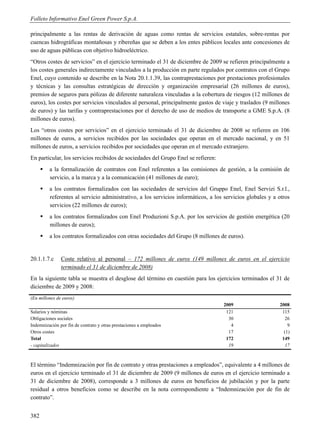Folleto Informativo Enel Green Power S.p.A.

principalmente a las rentas de derivación de aguas como rentas de servicios estatales, sobre-rentas por
cuencas hidrográficas montañosas y ribereñas que se deben a los entes públicos locales ante concesiones de
uso de aguas públicas con objetivo hidroeléctrico.
“Otros costes de servicios” en el ejercicio terminado el 31 de diciembre de 2009 se refieren principalmente a
los costes generales indirectamente vinculados a la producción en parte regulados por contratos con el Grupo
Enel, cuyo contenido se describe en la Nota 20.1.1.39, las contraprestaciones por prestaciones profesionales
y técnicas y las consultas estratégicas de dirección y organización empresarial (26 millones de euros),
premios de seguros para pólizas de diferente naturaleza vinculadas a la cobertura de riesgos (12 millones de
euros), los costes por servicios vinculados al personal, principalmente gastos de viaje y traslados (9 millones
de euros) y las tarifas y contraprestaciones por el derecho de uso de medios de transporte a GME S.p.A. (8
millones de euros).
Los “otros costes por servicios” en el ejercicio terminado el 31 de diciembre de 2008 se refieren en 106
millones de euros, a servicios recibidos por las sociedades que operan en el mercado nacional, y en 51
millones de euros, a servicios recibidos por sociedades que operan en el mercado extranjero.
En particular, los servicios recibidos de sociedades del Grupo Enel se refieren:
         a la formalización de contratos con Enel referentes a las comisiones de gestión, a la comisión de
          servicio, a la marca y a la comunicación (41 millones de euro);
         a los contratos formalizados con las sociedades de servicios del Gruppo Enel, Enel Servizi S.r.l.,
          referentes al servicio administrativo, a los servicios informáticos, a los servicios globales y a otros
          servicios (22 millones de euros);
         a los contratos formalizados con Enel Produzioni S.p.A. por los servicios de gestión energética (20
          millones de euros);
         a los contratos formalizados con otras sociedades del Grupo (8 millones de euros).


20.1.1.7.c     Coste relativo al personal – 172 millones de euros (149 millones de euros en el ejercicio
               terminado el 31 de diciembre de 2008)
En la siguiente tabla se muestra el desglose del término en cuestión para los ejercicios terminados el 31 de
diciembre de 2009 y 2008:
(En millones de euros)
                                                                                    2009                    2008
Salarios y nóminas                                                                   121                     115
Obligaciones sociales                                                                 30                       26
Indemnización por fin de contrato y otras prestaciones a empleados                     4                        9
Otros costes                                                                          17                      (1)
Total                                                                                172                     149
- capitalizados                                                                       19                       17



El término “Indemnización por fin de contrato y otras prestaciones a empleados”, equivalente a 4 millones de
euros en el ejercicio terminado el 31 de diciembre de 2009 (9 millones de euros en el ejercicio terminado a
31 de diciembre de 2008), corresponde a 3 millones de euros en beneficios de jubilación y por la parte
residual a otros beneficios como se describe en la nota correspondiente a “Indemnización por de fin de
contrato”.


382
 