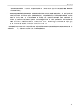 Sección I

    Green Power España) y (ii) de la recapitalización del Emisor (véase Sección I, Capítulo XX, Apartado
    20.4 del Folleto), y
   algunos indicadores de rendimiento financiero y no financiero del Grupo. En cuanto a los indicadores no
    financieros, estos se detallan ya sea con base histórica –con referencia a la estructura del Grupo al 30 de
    junio de 2010 y 2009 y al 31 de diciembre de 2009 y 2008– como con base pro forma, simulando los
    efectos de la adquisición de Ecyr como si se hubiera producido de forma retrospectica el 1 de enero de
    2009 –en cuanto a la Producción Neta, la Producción sujeta a incentivos y el coeficiente de carga– y el
    31 de diciembre de 2009 en cuanto a la Potencia instalada neta.
Las informaciones financieras y no financieras detalladas a continuación deben leerse conjuntamente con los
capítulos V, IX, X y XX de la Sección I del Folleto informativo.




                                                                                                            37
 
