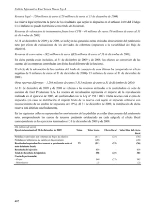 Folleto Informativo Enel Green Power S.p.A.

Reserva legal – 120 millones de euros (120 millones de euros al 31 de diciembre de 2008)
La reserva legal representa la parte de los resultados que según lo dispuesto en el artículo 2430 del Código
Civil italiano no puede distribuirse como título de dividendo.
Reservas de valoración de instrumentos financieros CFH – 40 millones de euros (76 millones de euros al 31
de diciembre de 2008)
Al 31 de diciembre de 2009 y de 2008, se incluyen las ganancias netas extraídas directamente del patrimonio
neto por efecto de evaluaciones de los derivados de cobertura (expuestos a la variabilidad del flujo de
efectivo).
Reservas de conversión – (92) millones de euros ((95) millones de euros al 31 de diciembre de 2008)
En dicha partida están incluidos, al 31 de diciembre de 2009 y de 2008, los efectos de conversión de las
cuentas de las empresas controladas con divisa local diferente de la funcional.
El efecto de la adecuación de los cambios del fondo de comercio de esas últimas ha comportado un efecto
negativo de 9 millones de euros al 31 de diciembre de 2009(- 15 millones de euros al 31 de diciembre de
2008).
Otras reservas diferentes – 1.298 millones de euros (1.313 millones de euros a 31 de diciembre de 2008)
Al 31 de diciembre de 2009 y de 2008 se refieren a las reservas atribuidas a la controladora en sede de
escisión de Enel Produzione S.A. La reserva de reevaluación representa el importe de la reevaluación
realizada en el ejercicio de 2003, de conformidad con la Ley nº 350 / 2003. Dicha reserva está exenta de
impuestos (en caso de distribución el importe bruto de la reserva está sujeto al impuesto ordinario con
reconocimiento de un crédito de impuestos del 19%). Al 31 de diciembre de 2009, la distribución de dicha
reserva está diferida indefinidamente.
En las siguientes tablas se representan los movimientos de las pérdidas extraídas directamente del patrimonio
neto, comprendiendo las cuotas de terceros quedando evidenciado en cada epígrafe el efecto fiscal
correspondiente en los ejercicios terminados el 31 de diciembre de 2009 y de 2008.
(En millones de euros)
Ejercicio terminado el 31 de diciembre de 2009              Notas   Valor bruto   Efecto fiscal   Valor libre del efecto
                                                                                                                   fiscal
Pérdidas en derivados por cobertura de flujos de efectivo                  (61)           (25)                       (36)
Pérdidas por diferencias de cambio en la conversión                        (20)              -                       (20)
Resultados imputados directamente a patrimonio neto (al      25            (81)           (25)                       (56)
neto del efecto fiscal)
Resultado del ejercicio                                                    439               -                       439
Total del beneficio del ejercicio                                          358            (25)                       383
Cuota de pertenencia:
- Grupo                                                                    360            (25)                       385
- Minoritarios                                                              (2)              -                        (2)




402
 