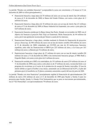 Folleto Informativo Enel Green Power S.p.A.

La partida “Deudas con entidades bancarias” (comprendida la cuota con vencimiento a 12 meses) al 31 de
diciembre de 2009 se refiere principalmente a:
         financiación bancaria a largo plazo de 34 millones de euros con un tasa de interés fijo (30 millones
          de euros al 31 de diciembre de 2008) al Banco del Estado Chileno, con cuota a corto plazo de 2
          millones de euros;
         financiación bancaria a largo plazo de 10 millones de euros con un tasa de interés fijo (11 millones
          de euros al 31 de diciembre de 2008) al Banco Industrial de Guatemala, con cuota a corto plazo de
          0,45 millones de euros;
         financiación bancaria emitida por la Banca Intesa San Paolo, firmado en noviembre de 2009 con el
          objetivo de financiar el proyecto Palo Viejo en Guatemala. Dicha financiación, de 44 millones de
          euros, prevé una aportación reconocida por Simest a cuenta de los intereses;
         financiaciones bancarias a largo plazo, emitidas mediante la fórmula de financiación de proyectos
          (project financing), de 496 millones de euros con un tasa de interés variable (384 millones de euros
          al 31 de diciembre de 2008) estipulados por EUFER con más de 20 instituciones bancarias
          españolas, entre ellas las financiaciones al BBVA por 225 millones de euros, a La Caixa por 163
          millones de euros y a Banesto por 56 millones de euros;
         financiaciones bancarias a largo plazo de 27 millones de euros con un tasa de interés variable (20
          millones de euros a 31 de diciembre de 2008) a dos instituciones bancarias griegas, el NBG Bank y
          Emporkii Bank, con cuota a corto plazo de 4 millones de euros;
         financiación emitida por el BEI a la controladora, de 191 millones de euros (218 millones de euros al
          31 de diciembre de 2008) cuya cuota a corto plazo es de 27 millones de euros, reconocida frente a un
          programa de inversiones en el sector de la producción de energía de fuentes renovables. El tasa de
          interés debido es igual al Euribor a tres meses, aumentado con un diferencial del 0,25%, el plan del
          préstamo prevé el reembolso en 22 plazos constantes semestrales a partir del mes de junio de 2006.
La partida “Deudas con otras financieras” principalmente engloba la financiación de aproximadamente 250
millones de euros (166 millones de euros al 31 de diciembre de 2008 para Snyder y Smoky I) para los
proyectos para Snyder, Smoky I y Smoky II de Norteamérica que se pone en movimiento prevalentemente,
tras el “Tax Partnership”, con aproximadamente 79 millones de euros.




404
 