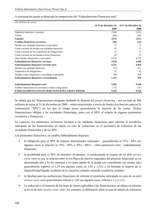 Folleto Informativo Enel Green Power S.p.A.

A continuación queda evidenciada la composición del “Endeudamiento Financiero neto”:
(En millones de euros)
                                                                       Al 31 de diciembre de    Al 31 de diciembre de
                                                                                        2009                    2008
Depósitos bancarios y postales                                                         (144)                    (163)
Títulos                                                                                  (68)                    (48)
Liquidez                                                                               (212)                    (211)
Créditos financieros corrientes                                                          (85)                    (14)
Deudas con entidades bancarias a corto plazo                                               77                      11
Cuota corriente de deudas con entidades bancarias                                          82                      72
Cuota corriente de los empréstitos de obligaciones                                         13                      12
Cuota corriente de las deudas a otras financieras                                          20                      23
Otras deudas financieras a corto plazo                                                 4.336                    4.572
Endeudamiento financiero corriente                                                     4.528                    4.690
Endeudamiento financiero corriente neto                                                4.231                    4.465
Deudas con entidades bancarias                                                            724                     611
Empréstitos de obligaciones                                                                47                      62
Deudas a otras financieras y sociedades controladas                                       360                     202
Endeudamiento financiero extraordinario                                                1.131                      875

Endeudamiento financiero neto                                                          5.362                   5.340
Créditos financieros no corrientes y títulos a largo plazo                              (17)                    (14)
ENDEUDAMIENTO FINANCIERO NETO ENEL GREEN POWER                                         5.345                   5.326



Se señala que las financiaciones otorgadas mediante la fórmula del project financing – por un total de 496
millones de euros al 31 de diciembre de 2009 – están estructuradas a través de fondos con función especial (a
continuación “SPV”) en los que el Grupo posee generalmente la mayoría de las cuotas. Dichas
financiaciones obligan a las sociedades financiadas, junto con el SPV, al respeto de algunos parámetros
societarios y financieros.
En concreto, los parámetros societarios facultan a las entidades financieras para solicitar el reembolso
anticipado de las financiaciones en objeto en caso de variaciones en el accionario de referencia de las
sociedades financiadas y de los SPV.
Los parámetros financieros, en cambio, habitualmente disponen:
        la obligación para el SPV de respetar determinados relaciones – generalmente el 15% / 85% (en
         algunos casos la relación es 10% / 90% ó 20% / 80%) – entre patrimonio neto / endeudamiento
         financiero;
        la posibilidad para el SPV de distribuir dividendos: i) condicionada al respeto de un debt service
         cover ratio (o sea, la relación entre a) los flujos de efectivo esperados del proyecto financiado en un
         determinado año y b) los intereses y la cuota capital de la deuda con vencimiento ese mismo año)
         generalmente superior al 1,10 (en algunos casos, al 1,05 y 1,15); y ii) limitada al importe de la
         disponibilidad líquida resultante de la situación contable sometida a auditoría contable.;
        la facultad para las instituciones financieras de solicitar el reembolso anticipado en caso de un debt
         service cover ratio generalmente inferior a 1,05 (en algunos casos, inferior a 1 y a 1,1);
        La reducción o el aumento de los tasas de interés aplicables a las financiaciones en objeto en relación
         al nivel de debt service cover ratio. En concreto, el diferencial sobre el tasa de interés de referencia



408
 