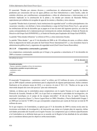 Folleto Informativo Enel Green Power S.p.A.

El enunciado “Deudas por cánones diversos y contribuciones de urbanizaciones” engloba las deudas
pendientes por concesiones del uso de aguas públicas con fines hidroeléctricos a entes locales, sedes de
centrales eléctricas, por contribuciones correspondientes a obras de urbanizaciones e intervenciones en el
territorio implicado en la construcción de la planta y las deudas por cánones de Hacienda Pública,
supercánones por embalses de recogidas de agua de los montes y ribereñas y otros cánones.
La partida “Deudas hacia el personal y hacia instituciones de seguridad social” se refiere principalmente a las
vacaciones vencidas y sin disfrutar y horas extraordinarias a cargo de Enel Green Power S.p.A., que gravan
las retribuciones del mes de diciembre que se pagan en el mes de enero del siguiente ejercicio, así como las
cuotas correspondientes de la indemnización por terminación de contrato destinadas al fondo de Pensión de
Directivos del Grupo Enel (FONDENEL) y al fondo de Pensión para Empleados del Grupo Enel (FOPEN).
La partida “Otras deudas tributarias” se refieren al IVA y a otras retenciones fiscales.
La partida “Otras deudas ”, que al 31 de diciembre de 2008 es de 128 millones de euros, se refiere a dicha
fecha la adquisición de Inelec por parte de Enel Green Power International B.V. y a las Acreedores hacia la
administración pública local y organismos de seguridad social (Enel Union Fenosa Renovables)
20.1.1.38       Compromisos contractuales y garantías
Los compromisos contractuales asumidos por el Grupo y las garantías a minoritarios al 31 de diciembre de
2009 se resumen a continuación:
(En millones de euros)
                                                                                           Al 31 de diciembre de
                                                                                                           2009
Garantías prestadas:
- fianzas y garantías otorgadas en favor de minoritarios                                                     69
Compromisos asumidos con proveedores por:
- suministros varios                                                                                        893
- contratas                                                                                                  31
Total                                                                                                       993



El enunciado “Compromisos – suministros varios” se refiere, por 613 millones de euros, a la controladora,
que en 2009 estipuló contratos preliminares para la adquisición de algunas participaciones; dichos contratos
finalizaron en los primeros meses de 2010, y se reenvía a la nota nº 20.1.1.41, “Hechos en los que se ha
intervenido después del cierre del ejercicio” para más información.
Además, se destaca que la controladora posee compromisos con la región Toscana en lo que respecta al
Protocolo de Acuerdo, firmado en 2007, en el que Enel se compromete a actividades de investigación y de
innovación tecnológica en el campo de las energías renovables”. Al día de hoy, la región Toscana ha
autorizado 4 proyectos (Sasso 2 y Nuova Lagoni Rossi en 2008, Chiusdino y Nuova Radicondoli Gruppo 2
en 2009) por un total de 72 MW a los que corresponden compromisos por cuenta de Enel por un total de 90
millones de euros.
En lo que respecta a la Controladora, se aprecia que el 31 de diciembre de 2009 la misma revela entre las
inversiones actividades de investigación y de innovación que entran en el propio plan de negocios; dichas
actividades prescinden del Acuerdo con la región Toscana. Los compromisos que se refieren específicamente
a la Controladora no se definirán hasta que no se acuerde con la Región la lista detallada de las actividades
que se consideran idóneas para los objetivos arriba mencionados.




416
 
