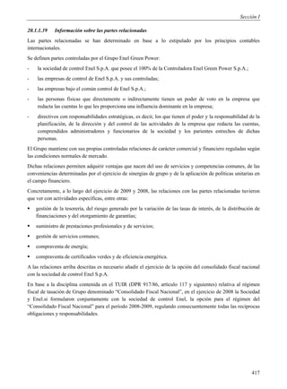 Sección I

20.1.1.39    Información sobre las partes relacionadas
Las partes relacionadas se han determinado en base a lo estipulado por los principios contables
internacionales.
Se definen partes controladas por el Grupo Enel Green Power:
-   la sociedad de control Enel S.p.A. que posee el 100% de la Controladora Enel Green Power S.p.A.;
-   las empresas de control de Enel S.p.A. y sus controladas;
-   las empresas bajo el común control de Enel S.p.A.;
-   las personas físicas que directamente o indirectamente tienen un poder de voto en la empresa que
    redacta las cuentas lo que les proporciona una influencia dominante en la empresa;
-   directivos con responsabilidades estratégicas, es decir, los que tienen el poder y la responsabilidad de la
    planificación, de la dirección y del control de las actividades de la empresa que redacta las cuentas,
    comprendidos administradores y funcionarios de la sociedad y los parientes estrechos de dichas
    personas.
El Grupo mantiene con sus propias controladas relaciones de carácter comercial y financiero reguladas según
las condiciones normales de mercado.
Dichas relaciones permiten adquirir ventajas que nacen del uso de servicios y competencias comunes, de las
conveniencias determinadas por el ejercicio de sinergias de grupo y de la aplicación de políticas unitarias en
el campo financiero.
Concretamente, a lo largo del ejercicio de 2009 y 2008, las relaciones con las partes relacionadas tuvieron
que ver con actividades específicas, entre otras:
   gestión de la tesorería, del riesgo generado por la variación de las tasas de interés, de la distribución de
    financiaciones y del otorgamiento de garantías;
   suministro de prestaciones profesionales y de servicios;
   gestión de servicios comunes;
   compraventa de energía;
   compraventa de certificados verdes y de eficiencia energética.
A las relaciones arriba descritas es necesario añadir el ejercicio de la opción del consolidado fiscal nacional
con la sociedad de control Enel S.p.A.
En base a la disciplina contenida en el TUIR (DPR 917/86, artículo 117 y siguientes) relativa al régimen
fiscal de tasación de Grupo denominado “Consolidado Fiscal Nacional”, en el ejercicio de 2008 la Sociedad
y Enel.si formularon conjuntamente con la sociedad de control Enel, la opción para el régimen del
“Consolidado Fiscal Nacional” para el período 2008-2009, regulando consecuentemente todas las recíprocas
obligaciones y responsabilidades.




                                                                                                            417
 