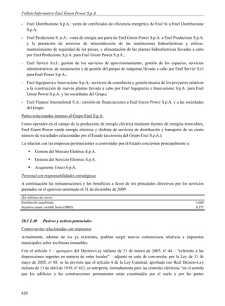 Folleto Informativo Enel Green Power S.p.A.

- Enel Distribuzione S.p.A.: venta de certificados de eficiencia energética de Enel Si a Enel Distribuzione
  S.p.A.
- Enel Produzione S. p.A.: venta de energía por parte de Enel Green Power S.p.A. a Enel Produzione S.p.A.
  y la prestación de servicios de teleconducción de las instalaciones hidroeléctricas y eólicas,
  mantenimiento de seguridad de las presas, y alimentación de las plantas hidroeléctricas llevadas a cabo
  por Enel Produzione S.p.A. para Enel Green Power S.p.A.;
- Enel Servizi S.r.l.: gestión de los servicios de aprovisionamiento, gestión de los espacios, servicios
  administrativos, de restauración y de gestión del parque de máquinas llevado a cabo por Enel Servizi S.r.l
  para Enel Power S.p.A.;
- Enel Ingegneria e Innovazione S.p.A.: servicios de consultoría y gestión técnica de los proyectos relativos
  a la construcción de nuevas plantas llevada a cabo por Enel Ingegneria e Innovazione S.p.A. para Enel
  Green Power S.p.A. y las sociedades del Grupo;
- Enel Finance International S.A.: emisión de financiaciones a Enel Green Power S.p.A. y a las sociedades
  del Grupo.
Partes relacionadas internas al Grupo Enel S.p.A.
Como operador en el campo de la producción de energía eléctrica mediante fuentes de energías renovables,
Enel Green Power vende energía eléctrica y disfruta de servicios de distribución y transporte de un cierto
número de sociedades relacionadas por el Estado (accionista del Grupo Enel S.p.A.).
La relación con las empresas pertenecientes o controladas por el Estado conciernen principalmente a:
         Gestore del Mercato Elettrico S.p.A.
         Gestore del Servizio Elettrico S.p.A.
         Acquirente Unico S.p.A.
Personal con responsabilidades estratégicas
A continuación las remuneraciones y los beneficios a favor de los principales directivos por los servicios
prestados en el ejercicio terminado el 31 de diciembre de 2009:
(En millones de euros)
Retribución anual bruta                                                                                      1,060
Incentivo anual variable bruto (MBO)                                                                         0,375



20.1.1.40     Pasivos y activos potenciales
Controversias relacionadas con impuestos
Actualmente, además de los ya existentes, podrían surgir nuevos contenciosos relativos a impuestos
municipales sobre los bienes inmuebles.
Con el artículo 1 – quinquies del Decreto-Ley italiano de 31 de marzo de 2005, nº 44 – “referente a las
disposiciones urgentes en materia de entes locales” – adjunto en sede de conversión, por la Ley de 31 de
mayo de 2005, nº 88, se ha previsto que el artículo 4 de la Ley Catastral, aprobada con Real Decreto-Ley
italiano de 13 de abril de 1939, nº 652, se interpreta, limitadamente para las centrales eléctricas “en el sentido
que los edificios y las construcciones permanentes están constituidos por el suelo y por las partes



420
 