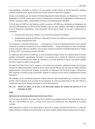 Sección I

estructuralmente conectadas al mismo, a los que pueden acceder, incluso de forma transitoria, mediante
cualquier medio de unión, partes móviles con el fin de realizar un único bien complejo”.
Se hace notar también que la Comisión Tributaria Regional de Emilia Romaña, con Ordenanza nº 16/13/06
depositada el 13/07/06, remitió ante la Corte Constitucional la cuestión de la legitimidad constitucional del
artículo 1-quinquies citado, considerándola relevante y no manifiestamente infundada.
El 20 de mayo de 2008 la Corte Suprema emitió la sentencia 162/2008 que consideraba sin fundamento las
cuestiones planteadas por la CTR de Emilia Romaña y que, por tanto, quedaba confirmada la legitimidad de
la nueva disposición interpretativa, cuyos principales efectos para el Grupo son los que a continuación se
evidencian:
        relevancia del valor de las “turbinas” en la valoración catastral de las plantas;
        posibilidad por parte de las Oficinas Locales del Territorio, de rectificar sin un plazo de vencimiento
         las rentas propuestas por Enel.
En la sentencia se afirmaba también que “… el principio por el cual en la determinación de la renta catastral
concurren los elementos constitutivos de los establecimientos … aunque físicamente no estén incorporados
al suelo valen para todos los inmuebles a los que hace referencia el artículo 10 del Real Decreto-Ley italiano
nº 652 de 1939” y no solo para centrales eléctricas.
Se señala que hasta ahora no resulta que se haya introducido ningún criterio de valoración para los bienes
muebles considerados catastralmente relevantes, ni en relación con el método de valoración ni en relación
con la efectiva localización del objeto de valoración y la citada Sentencia no parece que aporte ninguna
dirección a seguir en cuanto a esta cuestión.
Por tanto, Enel Green Power S.p.A., respecto a los contenciosos existentes, continuará estando en juicio para
solicitar un redimensionamiento sustancial de los valores que las Oficinas del Territorio les habían atribuido
originariamente a estas partes de la planta, proveyendo a la adecuación del Fondo de riesgos y obligaciones
para contrastar el posible riesgo de derrumbe, también en relación con las nuevas comprobaciones hechas
hasta ahora.
Sin embargo, no ha considerado oportuno realizar ulteriores aprovisionamientos que tuvieran en cuenta
posibles efectos retroactivos de la norma en las propuestas de rentas que hasta ahora no han sido objeto en
cuestión por parte de las Oficinas Territoriales y de los Ayuntamientos.
20.1.1.41    Hechos de relieve en los que se ha intervenido después del termino del ejercicio el 31 de
             diciembre de 2009
Italia
Optimación de la estructura patrimonial de Enel Green Power
El 17 de marzo de 2010 el socio único Enel S.p.A. deliberó la recapitalización de Enel Green Power por un
total de 3.700 millones de euros, a incluir en las reservas de patrimonio neto disponible de la propia
sociedad.
Dicha operación se realizó, en la misma fecha, a través de la renuncia por parte de Enel S.p.A. a parte del
crédito financiero existente en la misma fecha en la cuenta corriente intersocietaria existente entre las partes.




                                                                                                             421
 