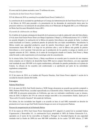 Sección I

El coste total de la planta asciende a unos 75 millones de euros.
Constitución de Enel Green Power Calabria
El 9 de febrero de 2010 se constituyó la sociedad Green Power Calabria S.r.l.
La constitución de la sociedad fue aprobada por el Consejo de Administración de Enel Green Power S.p.A. el
1 de febrero de 2010 para proceder a la presentación de las demandas de autorización única para los
proyectos relativos a la realización de una planta eólica en el Municipio de Bagaladi (RC) y en el Municipio
de Motta San Giovanni-Montebello Jonico (RC).
El acuerdo de colaboración con Sharp
En el ámbito de la propia estrategia de desarrollo de la presencia en toda la cadena del valor del fotovoltaico,
el 4 de enero Enel Green Power firmó con Sharp Corporation (“Sharp”) y STMicroelectronics N.V. (“STM”)
un acuerdo dirigido a la realización de la fábrica de paneles fotovoltaicos más grande de Italia. La planta
estará localizada en Catania y producirá paneles de película fina con triple ensambladura. Inicialmente la
fábrica tendrá una capacidad productiva anual de paneles fotovoltaicos igual a 160 MW, que podrá
incrementarse hasta 480 MW a lo largo de los próximos años y será la fábrica más grande de paneles
fotovoltaicos a nivel nacional. Está previsto que la producción de los paneles se ponga en marcha en el
segundo semestre de 2011. Además, en el centro de investigación situado en Catania, Enel Power y Sharp
están llevando a cabo experimentos en la tecnología solar de concentración.
En la misma fecha, Enel Green Power y Sharp suscribieron un acuerdo para la creación de una empresa
mixta conjunta con el objetivo de desarrollar hasta 2006 nuevos campos fotovoltaicos, con una capacidad
total instalada de unos 500 MW en la región mediterránea, utilizando los paneles producidos en la planta de
Catania. La eficacia de los acuerdos está condicionada a su aprobación por parte de las autoridades
reguladoras competentes.
Proyecto Desertec
El 22 de marzo de 2010, en el ámbito del Proyecto Desertec, Enel Green Power adquirió 1 acción de la
sociedad de derecho alemán Dii Gmbh.
Extranjero
Padoma Wind Power
El 11 de enero de 2010, Enel North America y NGR Energy alcanzaron un acuerdo que permite comprarle a
NRG, Padoma Wind Power, sociedad especializada en el desarrollo eólico. Padoma está desarrollando unos
4.000 MW de proyectos potenciales en California, que una vez realizados contribuirán a que se alcance,
antes de 2020, el objetivo del 33% de venta de energía renovable a los consumidores finales, fijado por el
“Renewable Portofolio Standard” del estado de California.
Por último, las dos sociedades han llegado a un acuerdo en base al cual NRG mantendrá un derecho de
prestación en el caso en que Enel North America busque un socio en los proyectos Padoma.
Proceso de reorganización en la Península Ibérica
El 22 de marzo de 2010, Enel Green Power International B.V. adquirió el control de la sociedad Endesa
Cogeneración y Renovables S.L. (a continuación Ecyr), propiedad al 100% de Endesa Generación S.A.,
operadora en el sector de las renovables en España y Portugal. La Sociedad dispone de una capacidad
instalada total (a finales de 2009) de unos 800 MW atribuibles, de los cuales 720 MW eólicos, 27 MW



                                                                                                            423
 