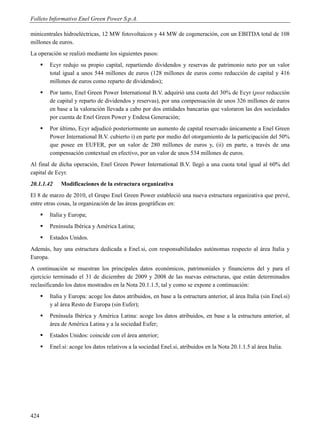 Folleto Informativo Enel Green Power S.p.A.

minicentrales hidroeléctricas, 12 MW fotovoltaicos y 44 MW de cogeneración, con un EBITDA total de 108
millones de euros.
La operación se realizó mediante los siguientes pasos:
         Ecyr redujo su propio capital, repartiendo dividendos y reservas de patrimonio neto por un valor
          total igual a unos 544 millones de euros (128 millones de euros como reducción de capital y 416
          millones de euros como reparto de dividendos);
         Por tanto, Enel Green Power International B.V. adquirió una cuota del 30% de Ecyr (post reducción
          de capital y reparto de dividendos y reservas), por una compensación de unos 326 millones de euros
          en base a la valoración llevada a cabo por dos entidades bancarias que valoraron las dos sociedades
          por cuenta de Enel Green Power y Endesa Generación;
         Por último, Ecyr adjudicó posteriormente un aumento de capital reservado únicamente a Enel Green
          Power International B.V. cubierto i) en parte por medio del otorgamiento de la participación del 50%
          que posee en EUFER, por un valor de 280 millones de euros y, (ii) en parte, a través de una
          compensación contextual en efectivo, por un valor de unos 534 millones de euros.
Al final de dicha operación, Enel Green Power International B.V. llegó a una cuota total igual al 60% del
capital de Ecyr.
20.1.1.42     Modificaciones de la estructura organizativa
El 8 de marzo de 2010, el Grupo Enel Green Power estableció una nueva estructura organizativa que prevé,
entre otras cosas, la organización de las áreas geográficas en:
         Italia y Europa;
         Península Ibérica y América Latina;
         Estados Unidos.
Además, hay una estructura dedicada a Enel.si, con responsabilidades autónomas respecto al área Italia y
Europa.
A continuación se muestran los principales datos económicos, patrimoniales y financieros del y para el
ejercicio terminado el 31 de diciembre de 2009 y 2008 de las nuevas estructuras, que están determinados
reclasificando los datos mostrados en la Nota 20.1.1.5, tal y como se expone a continuación:
         Italia y Europa: acoge los datos atribuidos, en base a la estructura anterior, al área Italia (sin Enel.si)
          y al área Resto de Europa (sin Eufer);
         Península Ibérica y América Latina: acoge los datos atribuidos, en base a la estructura anterior, al
          área de América Latina y a la sociedad Eufer;
         Estados Unidos: coincide con el área anterior;
         Enel.si: acoge los datos relativos a la sociedad Enel.si, atribuidos en la Nota 20.1.1.5 al área Italia.




424
 