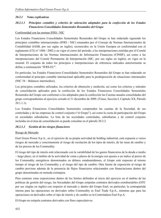 Folleto Informativo Enel Green Power S.p.A.

20.2.1     Notas explicativas
20.2.1.1    Principios contables y criterios de valoración adoptados para la confección de los Estados
            Financieros Consolidados Semestrales Resumidos del Grupo
Conformidad con las normas IFRS / NIC
Los Estados Financieros Consolidados Semestrales Resumidos del Grupo se han redactado siguiendo los
principios contables internacionales (IFRS / NIC) emanados por el Consejo de Normas Internacionales de
Contabilidad (IASB, por sus siglas en inglés), reconocidos en la Unión Europea en conformidad con el
reglamento (CE) nº 1606 / 2002 y en vigor al cierre del período, a las interpretaciones emitidas por el Comité
de Interpretaciones de las Normas Internacionales de Información Financiera (CINIIF), así como a las
interpretaciones del Comité Permanente de Interpretación (SIC, por sus siglas en inglés), en vigor en la
mismal. El conjunto de todos los principios e interpretaciones de referencia indicados anteriormente se
define a continuación “IFRS-EU”.
En particular, los Estados Financieros Consolidados Semestrales Resumidos del Grupo se han redactado en
conformidad al principio contable internacional aplicable para la predisposición de situaciones interanuales
(NIC 34 – Balances intermedios).
Los principios contables utilizados, los criterios de obtención y medición, así como los criterios y métodos
de consolidación aplicados para la confección de los Estados Financieros Consolidados Semestrales
Resumidos del Grupo son conformes a los adoptados para la confección las Cuentas anuales consolidadas del
grupo correspondientes al ejercicio cerrado el 31 diciembre de 2009. (Véase, Sección I, Capítulo XX, Párrafo
20.1.1.1).
Los Estados Financieros Consolidados Semestrales comprenden las cuentas de la Sociedad, de sus
controladas y de las empresas de control conjunto (“el Grupo”), así como la cuota de participación del Grupo
en sociedades subsidiarias. La lista de las sociedades controladas, subsidiarias y de control conjunto
incluidas en el área de consolidación se puede consultar en el párrafo 20.2.2.
20.2.1.2    Gestión de los riesgos financieros
Riesgo de Mercado
Enel Green Power S.p.A., en el ejercicio de su propia actividad de holding industrial, está expuesta a varios
riesgos de mercado y concretamente al riesgo de oscilación de los tipos de interés, de las tasas de cambio y
de los precios de los Commodity.
El riesgo del tipo de interés está relacionado con la variabilidad de los gastos financieros de la deuda a medio
– largo plazo; en el ámbito de la actividad de venta a plazos de la energía con ajustes a un índice al precio de
los Commodity energéticos denominados en dólares estadounidenses, el Grupo está expuesto al mismo
tiempo al riesgo de los Commodity y al riesgo del tipo de cambio. Otra fuente de exposición al riesgo de
cambio proviene además de la presencia de flujos financieros relacionados con financiaciones dentro del
grupo denominadas en moneda extranjera.
Para contener estas exposiciones dentro de los límites definidos al inicio del ejercicio en el ámbito de las
políticas de gestión del riesgo, las Sociedades del Grupo estipulan contratos derivados extrabursátiles (OTC
por sus singlas en inglés) con respecto al mercado y dentro del Grupo Enel, en particular, la contrapartida
interna para las operaciones en derivados sobre Commodity es Enel Trade S.p.A., mientras que para las
operaciones en derivados sobre el tipo de interés y de cambio es la Controladora Enel S.p.A.
El Grupo no estipula contratos derivados con fines especulativos.

432
 