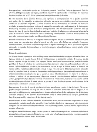 Sección I

Las operaciones en derivados pueden ser designadas como de Cash Flow Hedge (cobertura de flujo de
efectivo, CFH por sus siglas en inglés), cuando se encuentre la oportunidad y se satisfagan los requisitos
formales previstos por la IAS 39; en caso contrario se clasifican como de Trading.
El valor razonable de un contrato derivado, que representa la contraprestación por la posible extinción
anticipada a lal de anotación, se determina utilizando las cotizaciones oficiales para los instrumentos
cambiados en mercados regulados. El valor razonable de los instrumentos no cotizados en mercados
regulados se determina mediante modelos de valoración apropiados para cada categoría de instrumento
financiero y utilizando los datos de mercado correspondientes a lal del cierre contable (como los tipos de
interés, los tipos de cambio, la volatilidad) actualizando los flujos de efectivo esperados sobre la base de la
curva de los tasas de interés de mercado a lal de referencia y convirtiendo los valores en divisas distintas del
euro a los cambios proporcionados por el Banco Central Europeo.
El valor nocional de un derivado es el importe contractual a partir del que se cambian los diferenciales; esta
suma puede ser expresada tanto sobre la base de un valor como sobre la base de cantidades (como por
ejemplo toneladas, convertidas en euros multiplicando el importe nocional por el precio fijado). Los importes
expresados en monedas distintas del euro se convierten en euros aplicando el tipo de cambio actual a lal de
cierre contable.
Riesgo de tasa de interés
Se alcanza el doble objetivo de reducir el importe de endeudamiento financiero sujeto a la variación de los
tipos de interés y de reducir el coste de la provisión poniendo en circulación contratos de swap de tasa de
interés y opción de tipo de interés. Los swap de tipo de interés son instrumentos que prevén el cambio
periódico de flujos de interés a tipo variable contra flujos de interés a tipo fijo, ambos calculados sobre un
mismo capital nocional de referencia; los contratos de opción de tipo de interés prevén, al alcanzar los
valores umbral predefinidos (denominados strike), el pago periódico de un diferencial de interés calculado
sobre un capital nocional de referencia. Estos valores umbral determinan el tipo máximo (denominado cap) o
el tipo mínimo (denominado floor) al que se ajustará el índice del endeudamiento por efecto de la cobertura.
Además es posible efectuar estrategias de cobertura a través de combinaciones de opciones (denominadas
collar), que permiten fijar al mismo tiempo el tipo mínimoy el tipo máximo, en este caso, los valores umbral
se determinan generalmente de modo que no se prevea el pago de ningún premio en el momento de la
adjudicación (denominado zero cost collar).
Los contratos de opción de tipo de interés se estipulan normalmente cuando el tipo de interés fijo que se
puede conseguir mediante un swap de tipo de interés se considera demasiado elevado respecto a las
expectativas del Grupo sobre los tipos de interés futuras. Además, el uso de las opciones de tipo de interés se
considera apropiado en los períodos de incertidumbre sobre la futura tendencia de los tipos, permitiendo
beneficiarse de posibles reducciones de los tipos de interés.
El vencimiento de estos contratos no excede el vencimiento de los pasivos financieros subyacentes, de modo
que cualquier variación en el valor razonable y/o en los flujos de efectivo esperados de estos contratos se
compense con una variación correspondiente del valor razonable y/o en los flujos de efectivo esperados de la
posición subyacente.
El importe del endeudamiento a tipo variable que no se cubre con el riesgo de tasa de interés representa el
principal elemento de riesgo por el impacto que podría tener sobre la cuenta económica como consecuencia
de un aumento de los tiposde interés del mercado.




                                                                                                            433
 