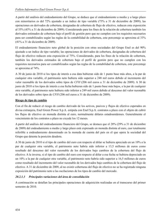 Folleto Informativo Enel Green Power S.p.A.

A partir del análisis del endeudamiento del Grupo, se deduce que el endeudamiento a medio y a largo plazo
con minoritarios es del 72% ajustado a un índice de tipo variable (73% a 31 de diciembre de 2009); las
operaciones en derivados de cobertura, designadas de cobertura de flujo de efectivo, reducen esta exposición
al 35% (43% a 31 de diciembre de 2009). Considerando para los fines de la relación de cobertura también los
derivados estimados de cobertura bajo el perfil de gestión pero que no cumplen con los requisitos necesarios
para ser contabilizados según las reglas de la contabilidad de cobertura, este porcentaje se aproxima al 33%
(41% a 31 de diciembre de 2009).
El endeudamiento financiero neto global de la posición con otras sociedades del Grupo Enel es del 90%
ajustado a un índice de tipo variable; las operaciones de derivados de cobertura, designadas de cobertura del
flujo de efectivo reducen esta exposición al 75%. Considerando, para los fines de la relación de cobertura,
también los derivados estimados de cobertura bajo el perfil de gestión pero que no cumplen con los
requisitos necesarios para ser contabilizados según las reglas de la contabilidad de cobertura, este porcentaje
se aproxima al 74%.
A 30 de junio de 2010 si los tipos de interés a esa data hubieran sido de 1 punto base más altos, a la par de
cualquier otra variable, el patrimonio neto hubiera sido superior a 248 mil euros debido al incremento del
valor razonable de los derivados sobre tipos de CFH (206 mil euros a 31 de diciembre de 2009). A 30 de
junio de 2010 si los tipos de interés a esa fecha hubieran sido de 1 punto base más bajos, a la par de cualquier
otra variable, el patrimonio neto hubiera sido inferior a 249 mil euros debido al descenso del valor razonable
de los derivados sobre tipos de CFH (206 mil euros a 31 de diciembre de 2009).
Riesgo de tipo de cambio
Con el fin de reducir el riesgo de cambio derivado de los activos, pasivos y flujos de efectivo esperados en
divisa extranjera, Enel Green Power S.p.A. estipula con Enel S.p.A. contratos a plazo con el objeto de cubrir
los flujos de efectivo en moneda distinta al euro, normalmente dólares estadounidenses. Generalmente el
vencimiento de los contratos a plazo no excede los 12 meses.
A partir del análisis del endeudamiento financiero del Grupo, se destaca que el 28% (29% a 31 de diciembre
de 2009) del endeudamiento a medio y largo plazo está expresado en moneda distinta al euro, casi totalmente
referible a endeudamiento denominado en la moneda de cuenta del país en el que opera la sociedad del
Grupo que detenta la posición deudora.
A 30 de junio de 2010 si el tipo de cambio del euro con respecto al dólar se hubiera apreciado en un 10% a la
par de cualquier otra variable, el patrimonio neto habría sido inferior a 13,5 millones de euros como
resultado del descenso del valor razonable de los derivados bajo cambios de la cobertura del flujo de
efectivo. A la inversa, si el tipo de cambio del euro con respecto al dólar a esa fecha se hubiera depreciado en
un 10% a la par de cualquier otra variable, el patrimonio neto habría sido superior a 16,5 millones de euros
como resultado del incremento del valor razonable de los derivados bajo cambios de la cobertura del flujo de
efectivo. A 31 de diciembre de 2009, al no existir coberturas del flujo de efectivo no se ha registrado ninguna
exposición del patrimonio neto a las oscilaciones de los tipos de cambio del mercado.
20.2.1.3   Principales variaciones del área de consolidación
A continuación se detallan las principales operaciones de adquisición realizadas en el transcurso del primer
semestre de 2010.




434
 