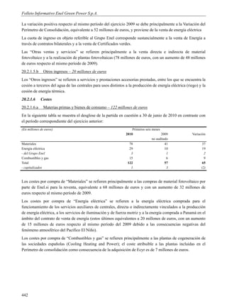 Folleto Informativo Enel Green Power S.p.A.

La variación positiva respecto al mismo período del ejercicio 2009 se debe principalmente a la Variación del
Perímetro de Consolidación, equivalente a 52 millones de euros, y proviene de la venta de energía eléctrica
La cuota de ingreso en objeto referible al Grupo Enel corresponde sustancialmente a la venta de Energía a
través de contratos bilaterales y a la venta de Certificados verdes.
Las “Otras ventas y servicios” se refieren principalmente a la venta directa e indirecta de material
fotovoltaico y a la realización de plantas fotovoltaicas (78 millones de euros, con un aumento de 48 millones
de euros respecto al mismo período de 2009).
20.2.1.5.b     Otros ingresos – 20 millones de euros
Los “Otros ingresos” se refieren a servicios y prestaciones accesorias prestadas, entre los que se encuentra la
cesión a terceros del agua de las centrales para usos distintos a la producción de energía eléctrica (riego) y la
cesión de energía térmica.
20.2.1.6     Costes
20.2.1.6.a     Materias primas y bienes de consumo – 122 millones de euros
En la siguiente tabla se muestra el desglose de la partida en cuestión a 30 de junio de 2010 en contraste con
el período correspondiente del ejercicio anterior:
(En millones de euros)                                              Primeros seis meses
                                                                2010                    2009            Variación
                                                                                  no auditado
Materiales                                                        78                       41                  37
Energía eléctrica                                                 29                       10                  19
- del Grupo Enel                                                   3                        1                   2
Combustibles y gas                                                15                        6                   9
Total                                                            122                       57                 65
- capitalizados                                                    1                        3                 (2)



Los costes por compra de “Materiales” se refieren principalmente a las compras de material fotovoltaico por
parte de Enel.si para la reventa, equivalente a 68 millones de euros y con un aumento de 32 millones de
euros respecto al mismo período de 2009.
Los costes por compra de “Energía eléctrica” se refieren a la energía eléctrica comprada para el
funcionamiento de los servicios auxiliares de centrales, directa o indirectamente vinculados a la producción
de energía eléctrica, a los servicios de iluminación y de fuerza motriz y a la energía comprada a Panamá en el
ámbito del contrato de venta de energía (estos últimos equivalentes a 20 millones de euros, con un aumento
de 15 millones de euros respecto al mismo período del 2009 debido a las consecuencias negativas del
fenómeno atmosférico del Pacífico El Niño).
Los costes por compra de “Combustibles y gas” se refieren principalmente a las plantas de cogeneración de
las sociedades españolas (Cooling Heating and Power); el coste atribuible a las plantas incluidas en el
Perímetro de consolidación como consecuencia de la adquisición de Ecyr es de 7 millones de euros.




442
 