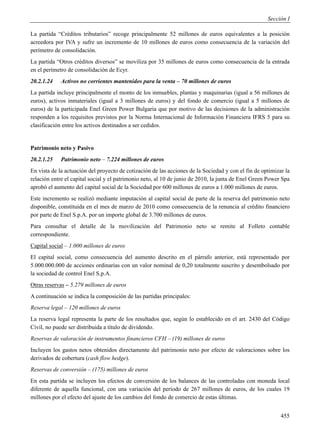 Sección I

La partida “Créditos tributarios” recoge principalmente 52 millones de euros equivalentes a la posición
acreedora por IVA y sufre un incremento de 10 millones de euros como consecuencia de la variación del
perímetro de consolidación.
La partida “Otros créditos diversos” se moviliza por 35 millones de euros como consecuencia de la entrada
en el perímetro de consolidación de Ecyr.
20.2.1.24    Activos no corrientes mantenidos para la venta – 70 millones de euros
La partida incluye principalmente el monto de los inmuebles, plantas y maquinarias (igual a 56 millones de
euros), activos inmateriales (igual a 3 millones de euros) y del fondo de comercio (igual a 5 millones de
euros) de la participada Enel Green Power Bulgaria que por motivo de las decisiones de la administración
responden a los requisitos previstos por la Norma Internacional de Información Financiera IFRS 5 para su
clasificación entre los activos destinados a ser cedidos.


Patrimonio neto y Pasivo
20.2.1.25    Patrimonio neto – 7.224 millones de euros
En vista de la actuación del proyecto de cotización de las acciones de la Sociedad y con el fin de optimizar la
relación entre el capital social y el patrimonio neto, al 10 de junio de 2010, la junta de Enel Green Power Spa
aprobó el aumento del capital social de la Sociedad por 600 millones de euros a 1.000 millones de euros.
Este incremento se realizó mediante imputación al capital social de parte de la reserva del patrimonio neto
disponible, constituida en el mes de marzo de 2010 como consecuencia de la renuncia al crédito financiero
por parte de Enel S.p.A. por un importe global de 3.700 millones de euros.
Para consultar el detalle de la movilización del Patrimonio neto se remite al Folleto contable
correspondiente.
Capital social – 1.000 millones de euros
El capital social, como consecuencia del aumento descrito en el párrafo anterior, está representado por
5.000.000.000 de acciones ordinarias con un valor nominal de 0,20 totalmente suscrito y desembolsado por
la sociedad de control Enel S.p.A.
Otras reservas – 5.279 millones de euros
A continuación se indica la composición de las partidas principales:
Reserva legal – 120 millones de euros
La reserva legal representa la parte de los resultados que, según lo establecido en el art. 2430 del Código
Civil, no puede ser distribuida a título de dividendo.
Reservas de valoración de instrumentos financieros CFH – (19) millones de euros
Incluyen los gastos netos obtenidos directamente del patrimonio neto por efecto de valoraciones sobre los
derivados de cobertura (cash flow hedge).
Reservas de conversión – (175) millones de euros
En esta partida se incluyen los efectos de conversión de los balances de las controladas con moneda local
diferente de aquella funcional, con una variación del período de 267 millones de euros, de los cuales 19
millones por el efecto del ajuste de los cambios del fondo de comercio de estas últimas.


                                                                                                           455
 