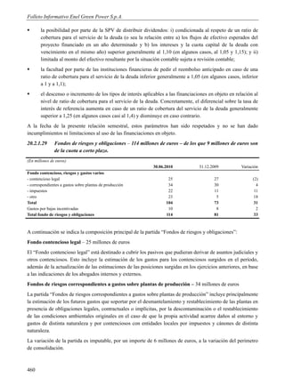 Folleto Informativo Enel Green Power S.p.A.

      la posibilidad por parte de la SPV de distribuir dividendos: i) condicionada al respeto de un ratio de
       cobertura para el servicio de la deuda (o sea la relación entre a) los flujos de efectivo esperados del
       proyecto financiado en un año determinado y b) los intereses y la cuota capital de la deuda con
       vencimiento en el mismo año) superior generalmente al 1,10 (en algunos casos, al 1,05 y 1,15); y ii)
       limitada al monto del efectivo resultante por la situación contable sujeta a revisión contable;
      la facultad por parte de las instituciones financieras de pedir el reembolso anticipado en caso de una
       ratio de cobertura para el servicio de la deuda inferior generalmente a 1,05 (en algunos casos, inferior
       a 1 y a 1,1);
      el descenso o incremento de los tipos de interés aplicables a las financiaciones en objeto en relación al
       nivel de ratio de cobertura para el servicio de la deuda. Concretamente, el diferencial sobre la tasa de
       interés de referencia aumenta en caso de un ratio de cobertura del servicio de la deuda generalmente
       superior a 1,25 (en algunos casos casi al 1,4) y disminuye en caso contrario.
A la fecha de la presente relación semestral, estos parámetros han sido respetados y no se han dado
incumplimientos ni limitaciones al uso de las financiaciones en objeto.
20.2.1.29      Fondos de riesgos y obligaciones – 114 millones de euros – de los que 9 millones de euros son
               de la cuota a corto plazo.
(En millones de euros)
                                                             30.06.2010            31.12.2009           Variación
Fondo contencioso, riesgos y gastos varios
- contencioso legal                                                 25                    27                  (2)
- correspondientes a gastos sobre plantas de producción             34                    30                    4
- impuestos                                                         22                    11                   11
- otro                                                              23                     5                  18
Total                                                              104                    73                  31
Gastos por bajas incentivadas                                       10                     8                    2
Total fondo de riesgos y obligaciones                              114                    81                  33



A continuación se indica la composición principal de la partida “Fondos de riesgos y obligaciones”:
Fondo contencioso legal – 25 millones de euros
El “Fondo contencioso legal” está destinado a cubrir los pasivos que pudieran derivar de asuntos judiciales y
otros contenciosos. Esto incluye la estimación de los gastos para los contenciosos surgidos en el período,
además de la actualización de las estimaciones de las posiciones surgidas en los ejercicios anteriores, en base
a las indicaciones de los abogados internos y externos.
Fondos de riesgos correspondientes a gastos sobre plantas de producción – 34 millones de euros
La partida “Fondos de riesgos correspondientes a gastos sobre plantas de producción” incluye principalmente
la estimación de los futuros gastos que soportar por el desmantelamiento y restablecimiento de las plantas en
presencia de obligaciones legales, contractuales o implícitas, por la descontaminación o el restablecimiento
de las condiciones ambientales originales en el caso de que la propia actividad acarree daños al entorno y
gastos de distinta naturaleza y por contenciosos con entidades locales por impuestos y cánones de distinta
naturaleza.
La variación de la partida es imputable, por un importe de 6 millones de euros, a la variación del perímetro
de consolidación.



460
 