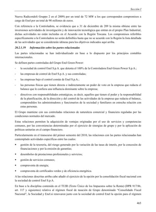Sección I

Nuova Radicondoli Gruppo 2 en el 2009) por un total de 72 MW a los que corresponden compromisos a
cargo de Enel por un total de 90 millones de euros.
Con referencia a la Controladora, se evidencia que a 31 de diciembre de 209 la misma obtiene entre las
inversiones actividades de investigación y de innovación tecnológica que entran en el propio Plan Industrial,
dichas actividades no están incluidas en el Acuerdo con la Región Toscana. Los compromisos referibles
específicamente a la Controladora no serán definibles hasta que no se acuerde con la Región la lista detallada
de las actividades que se considerarán idóneas para los objetivos indicados aquí arriba.
20.2.1.39    Información sobre las partes relacionadas
Las partes relacionadas se han individualizado en base a lo dispuesto por los principios contables
internacionales.
Se definen partes controladas del Grupo Enel Green Power:
-   la sociedad de control Enel S.p.A. que detenta el 100% de la Controladora Enel Green Power S.p.A.;
-   las empresas de control de Enel S.p.A. y sus controladas;
-   las empresas bajo el control común de Enel S.p.A.;
-   las personas físicas que tienen directa o indirectamente un poder de voto en la empresa que redacta el
    balance que le confiera una influencia dominante sobre la empresa;
-   directivos con responsabilidades estratégicas, es decir, aquellos que tienen el poder y la responsabilidad
    de la planificación, de la dirección y del control de las actividades de la empresa que redacta el balance,
    comprendidos los administradores y funcionarios de la sociedad y familiares en estrecha relación con
    estas personas.
El Grupo mantiene con sus controladas relaciones de naturaleza comercial y financiera reguladas por las
condiciones normales del mercado.
Estas relaciones permiten la adquisición de ventajas originadas por el uso de servicios y competencias
comunes, por las conveniencias determinadas por el ejercicio de sinergias de grupo y por la aplicación de
políticas unitarias en el campo financiero.
Particularmente en el transcurso del primer semestre del 2010, las relaciones con las partes relacionadas han
contemplado actividades específicas entre las cuales:
   gestión de la tesorería, del riesgo generado por la variación de las tasas de interés, por la concesión de
    financiaciones y por la emisión de garantías;
   desembolso de prestaciones profesionales y servicios;
   gestión de servicios comunes;
   compraventa de energía;
   compraventa de certificados verdes y de eficiencia energética.
A las relaciones descritas arriba cabe añadir el ejercicio de la opción por la consolidación fiscal nacional con
la sociedad de control Enel S.p.A.
En base a la disciplina contenida en el TUIR (Texto Único de los Impuestos sobre la Renta) (DPR 917/86,
art. 117 y siguientes) relativa al régimen fiscal de tasación de Grupo denominado “Consolidado Fiscal
Nacional”, la Sociedad y Enel.si renovaron junto con la sociedad de control Enel la opción para el régimen


                                                                                                            465
 