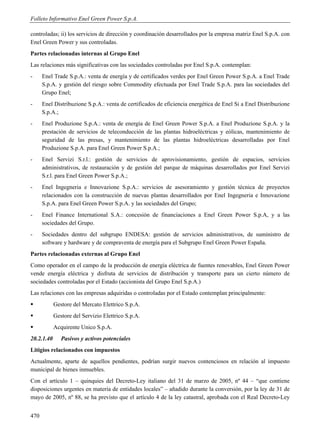 Folleto Informativo Enel Green Power S.p.A.

controladas; ii) los servicios de dirección y coordinación desarrollados por la empresa matriz Enel S.p.A. con
Enel Green Power y sus controladas.
Partes relacionadas internas al Grupo Enel
Las relaciones más significativas con las sociedades controladas por Enel S.p.A. contemplan:
-     Enel Trade S.p.A.: venta de energía y de certificados verdes por Enel Green Power S.p.A. a Enel Trade
      S.p.A. y gestión del riesgo sobre Commodity efectuada por Enel Trade S.p.A. para las sociedades del
      Grupo Enel;
-     Enel Distribuzione S.p.A.: venta de certificados de eficiencia energética de Enel Si a Enel Distribuzione
      S.p.A.;
-     Enel Produzione S.p.A.: venta de energía de Enel Green Power S.p.A. a Enel Produzione S.p.A. y la
      prestación de servicios de teleconducción de las plantas hidroeléctricas y eólicas, mantenimiento de
      seguridad de las presas, y mantenimiento de las plantas hidroeléctricas desarrolladas por Enel
      Produzione S.p.A. para Enel Green Power S.p.A.;
-     Enel Servizi S.r.l.: gestión de servicios de aprovisionamiento, gestión de espacios, servicios
      administrativos, de restauración y de gestión del parque de máquinas desarrollados por Enel Servizi
      S.r.l. para Enel Green Power S.p.A.;
-     Enel Ingegneria e Innovazione S.p.A.: servicios de asesoramiento y gestión técnica de proyectos
      relacionados con la construcción de nuevas plantas desarrollados por Enel Ingegneria e Innovazione
      S.p.A. para Enel Green Power S.p.A. y las sociedades del Grupo;
-     Enel Finance International S.A.: concesión de financiaciones a Enel Green Power S.p.A, y a las
      sociedades del Grupo.
-     Sociedades dentro del subgrupo ENDESA: gestión de servicios administrativos, de suministro de
      software y hardware y de compraventa de energía para el Subgrupo Enel Green Power España.
Partes relacionadas externas al Grupo Enel
Como operador en el campo de la producción de energía eléctrica de fuentes renovables, Enel Green Power
vende energía eléctrica y disfruta de servicios de distribución y transporte para un cierto número de
sociedades controladas por el Estado (accionista del Grupo Enel S.p.A.)
Las relaciones con las empresas adquiridas o controladas por el Estado contemplan principalmente:
           Gestore del Mercato Elettrico S.p.A.
           Gestore del Servizio Elettrico S.p.A.
           Acquirente Unico S.p.A.
20.2.1.40      Pasivos y activos potenciales
Litigios relacionados con impuestos
Actualmente, aparte de aquellos pendientes, podrían surgir nuevos contenciosos en relación al impuesto
municipal de bienes inmuebles.
Con el artículo 1 – quinquies del Decreto-Ley italiano del 31 de marzo de 2005, nº 44 – “que contiene
disposiciones urgentes en materia de entidades locales” – añadido durante la conversión, por la ley de 31 de
mayo de 2005, nº 88, se ha previsto que el artículo 4 de la ley catastral, aprobada con el Real Decreto-Ley


470
 