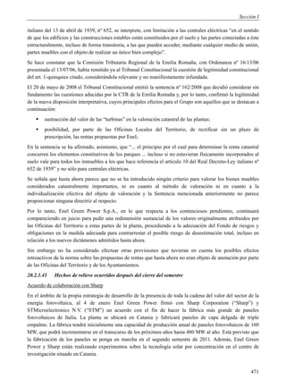 Sección I

italiano del 13 de abril de 1939, nº 652, se interprete, con limitación a las centrales eléctricas “en el sentido
de que los edificios y las construcciones estables están constituidos por el suelo y las partes conectadas a éste
estructuralmente, incluso de forma transitoria, a las que pueden acceder, mediante cualquier medio de unión,
partes muebles con el objeto de realizar un único bien complejo”.
Se hace constatar que la Comisión Tributaria Regional de la Emilia Romaña, con Ordenanza nº 16/13/06
presentada el 13/07/06, había remitido ya al Tribunal Constitucional la cuestión de legitimidad constitucional
del art. 1-quinquies citado, considerándola relevante y no manifiestamente infundada.
El 20 de mayo de 2008 el Tribunal Constitucional emitió la sentencia nº 162/2008 que decidió considerar sin
fundamento las cuestiones aducidas por la CTR de la Emilia Romaña y, por lo tanto, confirmó la legitimidad
de la nueva disposición interpretativa, cuyos principales efectos para el Grupo son aquellos que se destacan a
continuación:
       sustracción del valor de las “turbinas” en la valoración catastral de las plantas;
       posibilidad, por parte de las Oficinas Locales del Territorio, de rectificar sin un plazo de
        prescripción, las rentas propuestas por Enel;
En la sentencia se ha afirmado, asimismo, que “... el principio por el cual para determinar la renta catastral
concurren los elementos constitutivos de los parques ... incluso si no estuvieran físicamente incorporados al
suelo vale para todos los inmuebles a los que hace referencia el artículo 10 del Real Decreto-Ley italiano nº
652 de 1939” y no sólo para centrales eléctricas.
Se señala que hasta ahora parece que no se ha introducido ningún criterio para valorar los bienes muebles
considerados catastralmente importantes, ni en cuanto al método de valoración ni en cuanto a la
individualización efectiva del objeto de valoración y la Sentencia mencionada anteriormente no parece
proporcionar ninguna directriz al respecto.
Por lo tanto, Enel Green Power S.p.A., en lo que respecta a los contenciosos pendientes, continuará
compareciendo en juicio para pedir una redimensión sustancial de los valores originalmente atribuidos por
las Oficinas del Territorio a estas partes de la planta, procediendo a la adecuación del Fondo de riesgos y
obligaciones en la medida adecuada para contrarrestar el posible riesgo de desestimación total, incluso en
relación a los nuevos dictámenes admitidos hasta ahora.
Sin embargo no ha considerado efectuar otras provisiones que tuvieran en cuenta los posibles efectos
retroactivos de la norma sobre las propuestas de rentas que hasta ahora no eran objeto de anotación por parte
de las Oficinas del Territorio y de los Ayuntamientos.
20.2.1.41    Hechos de relieve ocurridos después del cierre del semestre
Acuerdo de colaboración con Sharp
En el ámbito de la propia estrategia de desarrollo de la presencia de toda la cadena del valor del sector de la
energía fotovoltaica, al 4 de enero Enel Green Power firmó con Sharp Corporation (“Sharp”) y
STMicroelectronics N.V. (“STM”) un acuerdo con el fin de hacer la fábrica más grande de paneles
fotovoltaicos de Italia. La planta se ubicará en Catania y fabricará paneles de capa delgada de triple
empalme. La fábrica tendrá inicialmente una capacidad de producción anual de paneles fotovoltaicos de 160
MW, que podrá incrementarse en el transcurso de los próximos años hasta 480 MW al año. Está previsto que
la fabricación de los paneles se ponga en marcha en el segundo semestre de 2011. Además, Enel Green
Power y Sharp están realizando experimentos sobre la tecnología solar por concentración en el centro de
investigación situado en Catania.


                                                                                                             471
 