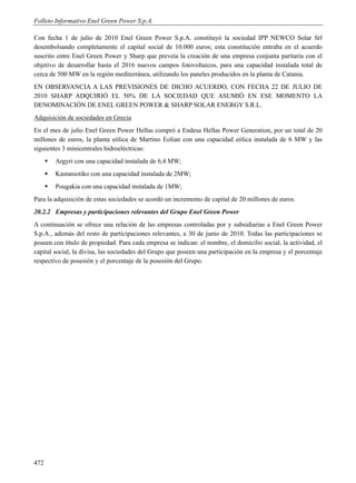 Folleto Informativo Enel Green Power S.p.A.

Con fecha 1 de julio de 2010 Enel Green Power S.p.A. constituyó la sociedad IPP NEWCO Solar Srl
desembolsando completamente el capital social de 10.000 euros; esta constitución entraba en el acuerdo
suscrito entre Enel Green Power y Sharp que preveía la creación de una empresa conjunta paritaria con el
objetivo de desarrollar hasta el 2016 nuevos campos fotovoltaicos, para una capacidad instalada total de
cerca de 500 MW en la región mediterránea, utilizando los paneles producidos en la planta de Catania.
EN OBSERVANCIA A LAS PREVISIONES DE DICHO ACUERDO, CON FECHA 22 DE JULIO DE
2010 SHARP ADQUIRIÓ EL 50% DE LA SOCIEDAD QUE ASUMIÓ EN ESE MOMENTO LA
DENOMINACIÓN DE ENEL GREEN POWER & SHARP SOLAR ENERGY S.R.L.
Adquisición de sociedades en Grecia
En el mes de julio Enel Green Power Hellas compró a Endesa Hellas Power Generation, por un total de 20
millones de euros, la planta eólica de Martino Eolian con una capacidad eólica instalada de 6 MW y las
siguientes 3 minicentrales hidroeléctricas:
         Argyri con una capacidad instalada de 6,4 MW;
         Kastaniotiko con una capacidad instalada de 2MW;
         Pougakia con una capacidad instalada de 1MW;
Para la adquisición de estas sociedades se acordó un incremento de capital de 20 millones de euros.
20.2.2 Empresas y participaciones relevantes del Grupo Enel Green Power
A continuación se ofrece una relación de las empresas controladas por y subsidiarias a Enel Green Power
S.p.A., además del resto de participaciones relevantes, a 30 de junio de 2010. Todas las participaciones se
poseen con título de propiedad. Para cada empresa se indican: el nombre, el domicilio social, la actividad, el
capital social, la divisa, las sociedades del Grupo que poseen una participación en la empresa y el porcentaje
respectivo de posesión y el porcentaje de la posesión del Grupo.




472
 