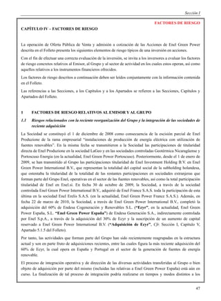 Sección I

                                                                                    FACTORES DE RIESGO
CAPÍTULO IV – FACTORES DE RIESGO


La operación de Oferta Pública de Venta y admisión a cotización de las Acciones de Enel Green Power
descrita en el Folleto presenta los siguientes elementos de riesgo típicos de una inversión en acciones.
Con el fin de efectuar una correcta evaluación de la inversión, se invita a los inversores a evaluar los factores
de riesgo concretos relativos al Emisor, al Grupo y al sector de actividad en los cuales estos operan, así como
aquellos relativos a los instrumentos financieros ofrecidos.
Los factores de riesgo descritos a continuación deben ser leídos conjuntamente con la información contenida
en el Folleto.
Las referencias a las Secciones, a los Capítulos y a los Apartados se refieren a las Secciones, Capítulos y
Apartados del Folleto.


1     FACTORES DE RIESGO RELATIVOS AL EMISOR Y AL GRUPO
1.1   Riesgos relacionados con la reciente reorganización del Grupo y la integración de las sociedades de
      reciente adquisición
La Sociedad se constituyó el 1 de diciembre de 2008 como consecuencia de la escisión parcial de Enel
Produzione de la rama empresarial “instalaciones de producción de energía eléctrica con utilización de
fuentes renovables”. En la misma fecha se transmitieron a la Sociedad las participaciones de titularidad
directa de Enel Produzione en la sociedad LaGeo y en las sociedades controladas Geotérmica Nicaragüense y
Portoscuso Energia (en la actualidad, Enel Green Power Portoscuso). Posteriormente, desde el 1 de enero de
2009, se han transmitido al Grupo las participaciones titularidad de Enel Investment Holding B.V. en Enel
Green Power International B.V., que representan la totalidad del capital social de la subholding holandesa,
que ostentaba la titularidad de la totalidad de las restantes participaciones en sociedades extranjeras que
forman parte del Grupo Enel, operativas en el sector de las fuentes renovables, así como la total participación
titularidad de Enel en Enel.si. En fecha 30 de octubre de 2009, la Sociedad, a través de la sociedad
controlada Enel Green Power International B.V., adquirió de Enel France S.A.S. toda la participación de esta
última en la sociedad Enel Erelis S.A.S. (en la actualidad, Enel Green Power France S.A.S.). Además, en
fecha 22 de marzo de 2010, la Sociedad, a través de Enel Green Power International B.V., completó la
adquisición del 60% de Endesa Cogeneración y Renovables S.L. (“Ecyr”, en la actualidad, Enel Green
Power España, S.L. “Enel Green Power España”) de Endesa Generación S.A., indirectamente controlada
por Enel S.p.A., a través de la adquisición del 30% de Ecyr y la suscripción de un aumento de capital
reservado a Enel Green Power International B.V. (“Adquisición de Ecyr”, Cfr. Sección I, Capítulo V,
Apartado 5.1.5 del Folleto).
Por tanto, las actividades que forman parte del Grupo han sido recientemente reagrupadas en la estructura
actual y son en parte fruto de adquisiciones recientes, entre las cuales figura la más reciente adquisición del
60% de Ecyr, la cual opera en España y Portugal en el sector de la generación de fuentes de energía
renovable.
El proceso de integración operativa y de dirección de las diversas actividades transferidas al Grupo o bien
objeto de adquisición por parte del mismo (incluidas las relativas a Enel Green Power España) está aún en
curso. La finalización de tal proceso de integración podría realizarse en tiempos y modos distintos a los


                                                                                                              47
 