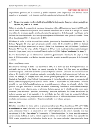 Folleto Informativo Enel Green Power S.p.A.

                                                                                  FACTORES DE RIESGO
originalmente previstos por la Sociedad y podría comportar costes imprevistos, con posibles efectos
negativos en la actividad y en la situación económica, patrimonial y financiera del Grupo.


1.2   Riesgos relacionados con la reducida disponibilidad de información financiera y la presentación de
      los datos pro forma en el Folleto
Si bien la actividad de producción de energía de fuentes renovables del Grupo es muy anterior a 2008 por lo
que el actual equipo directivo goza de una contrastada experiencia en el sector de la energía de fuentes
renovables, los inversores pueden confiar, al evaluar las perspectivas de la Sociedad y del Grupo, en la
información financiera histórica del Emisor y del Grupo relativa únicamente a los ejercicios cerrados a fecha
31 de diciembre de 2009 y 31 de diciembre de 2008.
El Folleto, de hecho, contiene información económica, patrimonial y financiera del Grupo extraída del: (i)
Balance Agregado del Grupo para el ejercicio cerrado a fecha 31 de diciembre de 2008, (ii) Balance
Consolidado del Grupo para el ejercicio cerrado a fecha 31 de diciembre de 2009, (iii) Balance Consolidado
Semestral Abreviado del Grupo a fecha 30 de junio de 2010, y (iv) la cuenta de resultados consolidada pro
forma del Grupo para el ejercicio cerrado el 31 de diciembre de 2009 (“Folleto Consolidado Pro forma”).
Se pone de manifiesto que las informaciones económicas, patrimoniales y financieras del Grupo a 30 de
junio de 2009 contenidas en el Folleto han sido sometidas a auditoría contable por parte de la Sociedad
Auditora.
Datos contables agregados
El Emisor se constituyó en fecha 1 de diciembre de 2008, en el marco del plan de reorganización de las
actividades del sector de las fuentes de energía renovable del Grupo Enel. Por tanto, las actividades
desarrolladas por el Grupo en la actualidad y que son objeto de admisión a cotización han sido realizadas en
el curso del ejercicio 2008 a través de sociedades controladas directa o indirectamente por Enel entre las
cuales, sin embargo, no siempre existía una relación jurídico-participativa de control (véase Sección I,
Capítulo V, Apartado 5.1.5 del Folleto). En consecuencia, el Emisor ha predispuesto para la preparación del
Folleto, el balance agregado para el ejercicio cerrado a fecha 31 de diciembre de 2008 sometido a revisión
contable por parte de la Sociedad Auditora, que ha emitido su propio informe sin salvedades a fecha 14 de
junio de 2010, para manifestar la situación patrimonial, económica y financiera de las sociedades del Grupo
con el Emisor como cabecera, como si el mismo hubiera operado en el referido período como grupo
autónomo (véase Sección I, Capítulo III, Preámbulo y Capítulo IX, Preámbulo, del Folleto). Es necesario sin
embargo destacar que si las sociedades y las actividades que han sido objeto de agregación hubieran
efectivamente operado como grupo autónomo en dicho ejercicio, no se hubieran obtenido necesariamente los
resultados patrimoniales, económicos y financieros señalados en el balance agregado.
Datos pro forma
El folleto consolidado pro forma relativo al ejercicio cerrado a fecha 31 de diciembre de 2009 (el “ Folleto
Consolidado Pro forma”) incluido en el Folleto ha sido preparado para representar los potenciales efectos
de las operaciones relativas a la adquisición de Ecyr y a la recapitalización del Emisor, efectuadas en el mes
de marzo de 2010 (las “Operaciones”). En particular, el Folleto Consolidado Pro forma, sometido a examen
de la Sociedad Auditora, la cual ha emitido su propio informe sin salvedades en fecha 8 de septiembre de
2010, ha sido preparado con la finalidad de simular, según criterios de evaluación coherentes con los datos



48
 