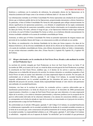 Sección I

                                                                              FACTORES DE RIESGO
históricos y conformes con la normativa de referencia, los principales efectos de las Operaciones en la
situación económica del Grupo como si las mismas se hubieran dado el 1 de enero de 2009.
Las informaciones incluidas en el Folleto Consolidado Pro forma representan una simulación de los posibles
efectos que se hubieran podido derivar de las Operaciones, proporcionadas únicamente a efectos ilustrativos.
En particular, si bien el Folleto Consolidado Pro forma ha sido preparado para reflejar retroactivamente los
efectos significativos de operaciones posteriores, y no obstante el cumplimiento de las reglas comúnmente
aceptadas y la utilización de asunciones razonables, existen límites relacionados con la naturaleza misma de
los datos pro forma. Por tanto, subsiste el riesgo de que, si las Operaciones hubieran tenido lugar realmente
en la fecha a la cual el Folleto Consolidado Pro forma se refiere, no se hubieran obtenido necesariamente los
mismos resultados señalados en la cuenta de resultados consolidada pro forma.
Asimismo, se indica que el Folleto Consolidado Pro forma no pretende representar de ninguna manera una
previsión de los resultados futuros del Grupo y en consecuencia no debe ser utilizado en ese sentido.
Por último, en consideración a las distintas finalidades de los datos pro forma respecto a los datos de los
balances históricos y de las diversas modalidades de cálculo de los efectos de las Operaciones con referencia
a la cuenta de resultados consolidada pro forma, estos últimos documentos deben ser leídos e interpretados,
sin que existan relaciones contables entre ellos. (Véase Sección I, Capítulo III, Capítulo IX y Capítulo XX
del Folleto).


1.3   Riesgos relacionados con la constitución de Enel Green Power, llevada a cabo mediante la escisión
      de Enel Produzione S.p.A.
La escritura de escisión otorgada por Enel Produzione en favor de Enel Green Power en fecha 27 de
noviembre de 2008, en el marco de la cual, en virtud de dicha escisión parcial de Enel Produzione se produjo
la constitución de Enel Green Power, establece que, si el destino de los activos o pasivos, derechos u
obligaciones no es deducible del proyecto de escisión, los mismos elementos se consideran asignados a Enel
Green Power en tanto en cuanto sean inherentes a la rama empresarial objeto de escisión. Por otra parte, de
conformidad con el artículo 2506-bis, apartado 3º, del Código Civil italiano, la sociedad beneficiaria
responde solidariamente con la sociedad escindida por los elementos del pasivo cuyo destino no sea
deducible del proyecto de escisión, estando dicha responsabilidad limitada al valor efectivo del patrimonio
neto atribuido a la sociedad beneficiaria.
Asimismo, con base en la escritura de escisión, los eventuales activos o pasivos sobrevenidos que se
manifestaran posteriormente a la fecha de eficacia de la escisión (1 de diciembre de 2008) permanecerán
respectivamente a beneficio o a cargo de Enel Green Power para que sean inherentes a la rama empresarial
objeto de la escisión y a los relativos elementos patrimoniales y relaciones jurídicas (con la excepción de los
pasivos sobrevenidos derivados de las relaciones inherentes a los cánones de concesiones debidos y que no
se corresponden con la fecha de entrada en vigor de la escisión, no mencionados en el proyecto de escisión y
que permanecerán a cargo de Enel Produzione).
De conformidad con el artículo 2506-quater, apartado 3º, del Código Civil italiano, la sociedad beneficiaria
es solidariamente responsable con la sociedad escindida de las deudas de la sociedad escindida existentes en
la fecha de la escisión que, como consecuencia del perfeccionamiento de la misma, permanecerán a cargo de
la sociedad escindida. La responsabilidad solidaria ex art. 2506-quater, apartado 3º, del Código Civil italiano
es subsidiaria – surgiendo solo en el supuesto de deudas “no satisfechas” por la sociedad a la que pertenecen


                                                                                                            49
 