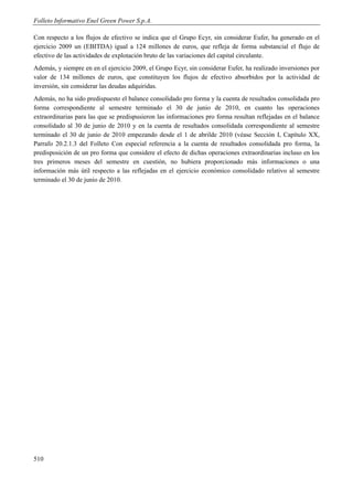 Folleto Informativo Enel Green Power S.p.A.

Con respecto a los flujos de efectivo se indica que el Grupo Ecyr, sin considerar Eufer, ha generado en el
ejercicio 2009 un (EBITDA) igual a 124 millones de euros, que refleja de forma substancial el flujo de
efectivo de las actividades de explotación bruto de las variaciones del capital circulante.
Además, y siempre en en el ejercicio 2009, el Grupo Ecyr, sin considerar Eufer, ha realizado inversiones por
valor de 134 millones de euros, que constituyen los flujos de efectivo absorbidos por la actividad de
inversión, sin considerar las deudas adquiridas.
Además, no ha sido predispuesto el balance consolidado pro forma y la cuenta de resultados consolidada pro
forma correspondiente al semestre terminado el 30 de junio de 2010, en cuanto las operaciones
extraordinarias para las que se predispusieron las informaciones pro forma resultan reflejadas en el balance
consolidado al 30 de junio de 2010 y en la cuenta de resultados consolidada correspondiente al semestre
terminado el 30 de junio de 2010 empezando desde el 1 de abrilde 2010 (véase Sección I, Capítulo XX,
Parrafo 20.2.1.3 del Folleto Con especial referencia a la cuenta de resultados consolidada pro forma, la
predisposición de un pro forma que considere el efecto de dichas operaciones extraordinarias incluso en los
tres primeros meses del semestre en cuestión, no hubiera proporcionado más informaciones o una
información más útil respecto a las reflejadas en el ejercicio económico consolidado relativo al semestre
terminado el 30 de junio de 2010.




510
 