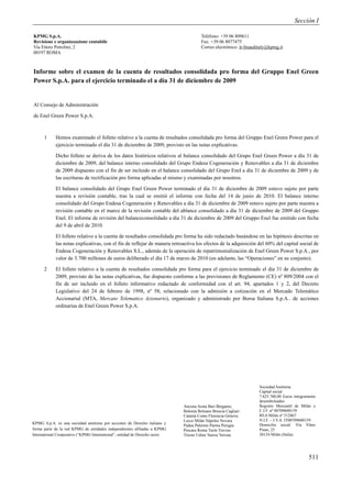 Sección I

KPMG S.p.A.                                                                            Teléfono: +39 06 809611
Revisione e organizzazione contabile                                                   Fax: +39 06 8077475
Via Ettore Petrolini, 2                                                                Correo electrónico: it-fmauditaly@kpmg.it
00197 ROMA



Informe sobre el examen de la cuenta de resultados consolidada pro forma del Gruppo Enel Green
Power S.p.A. para el ejercicio terminado el a día 31 de diciembre de 2009


Al Consejo de Administración

de Enel Green Power S.p.A.



      1     Hemos examinado el folleto relativo a la cuenta de resultados consolidada pro forma del Gruppo Enel Green Power para el
            ejercicio terminado el día 31 de diciembre de 2009, provisto en las notas explicativas.

            Dicho folleto se deriva de los datos históricos relativos al balance consolidado del Grupo Enel Green Power a día 31 de
            diciembre de 2009, del balance interno consolidado del Grupo Endesa Cogeneración y Renovables a día 31 de diciembre
            de 2009 dispuesto con el fin de ser incluido en el balance consolidado del Grupo Enel a día 31 de diciembre de 2009 y de
            las escrituras de rectificación pro forma aplicadas al mismo y examinadas por nosotros.

            El balance consolidado del Grupo Enel Green Power terminado el día 31 de diciembre de 2009 estuvo sujeto por parte
            nuestra a revisión contable, tras la cual se emitió el informe con fecha del 14 de junio de 2010. El balance interno
            consolidado del Grupo Endesa Cogeneración y Renovables a día 31 de diciembre de 2009 estuvo sujeto por parte nuestra a
            revisión contable en el marco de la revisión contable del ablance consolidado a día 31 de diciembre de 2009 del Gruppo
            Enel. El informe de revisión del balanceconsolidado a día 31 de diciembre de 2009 del Gruppo Enel fue emitido con fecha
            del 9 de abril de 2010.

            El folleto relativo a la cuenta de resultados consolidada pro forma ha sido redactado basándose en las hipótesis descritas en
            las notas explicativas, con el fin de reflejar de manera retroactiva los efectos de la adquisición del 60% del capital social de
            Endesa Cogeneración y Renovables S.L., además de la operación de repatrimonialización de Enel Green Power S.p.A., por
            valor de 3.700 millones de euros deliberado el día 17 de marzo de 2010 (en adelante, las “Operaciones” en su conjunto).

      2     El folleto relativo a la cuenta de resultados consolidada pro forma para el ejercicio terminado el día 31 de diciembre de
            2009, provisto de las notas explicativas, fue dispuesto conforme a las previsiones de Reglamento (CE) nº 809/2004 con el
            fin de ser incluido en el folleto informativo redactado de conformidad con el art. 94, apartados 1 y 2, del Decreto
            Legislativo del 24 de febrero de 1998, nº 58, relacionado con la admisión a cotización en el Mercado Telemático
            Accionarial (MTA, Mercato Telematico Azionario), organizado y administrado por Borsa Italiana S.p.A.. de acciones
            ordinarias de Enel Green Power S.p.A.




                                                                                                                    Sociedad Anónima
                                                                                                                    Capital social
                                                                                                                    7.625.700,00 Euros íntegramente
                                                                                                                    desembolsados
                                                                             Ancona Aosta Bari Bérgamo,             Registro Mercantil de Milán y
                                                                             Bolonia Bolzano Brescia Cagliari       C.I.F. nº 00709600159
                                                                             Catania Como Florencia Génova          REA Milán nº 512867
                                                                             Lecce Milán Nápoles Novara             N.I.F. – I.V.A. IT00709600159
KPMG S.p.A. es una sociedad anónima por acciones de Derecho italiano y                                              Domicilio social: Vía Vittor
                                                                             Padua Palermo Parma Perugia
forma parte de la red KPMG de entidades independientes afiliadas a KPMG      Pescara Roma Turín Treviso             Pisan, 25
International Cooperative (“KPMG International”, entidad de Derecho suizo.   Trieste Udine Varese Verona            20124 Milán (Italia)




                                                                                                                                               511
 
