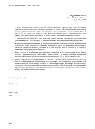 Folleto Informativo Enel Green Power S.p.A.




                                                                                                          Gruppo Enel Green Power
                                                                                                     Informe de la Sociedad Auditora
                                                                                                            31 de diciembre de 2009




          El objetivo de la redacción de la cuenta de resultados consolidada pro forma es representar, según criterios de valoración
          coherentes con los datos históricos y conformes a la normativa de referencia, los efectos de las Operaciones sobre la
          andadura económica consolidada del Gruppo Enel Green Power, como si estas hubieran acaecido virtualmente el día 1 de
          enero de 2009. No obstante, cabe destacar que si las Operaciones se hubieran llevado a cabo realmente en esa fecha
          hipotética, no se habrían obtenido necesariamente los mismos resultados representados en el presente documento.

          La responsabilidad de la redacción del folleto relativo a la cuenta de resultados consolidada pro forma compete a los
          administradores de Enel Green Power S.p.A. Es responsabilidad nuestra la formulación de un juicio profesional sobre

          la racionalidad de las hipótesis adoptadas por los administradores para la redacción de un folleto pro forma de tales
          características y sobre la corrección de la metodología utilizada por los mismos para la elaboración de dicho prospecto.
          Además, es responsabilidad nuestra la formulación de un juicio profesional sobre la corrección de los criterios de
          valoración y de los principios contables utilizados.

      3   Nuestro examen se ha llevado a cabo según los criterios recomendados por la Consob (comisión nacional para las
          sociedades y la Bolsa italiana) en la Recomendación nº DEM/1061609 del 9 de agosto de 2001 para la auditoría de los
          datos pro forma y efectuando los controles que hemos considerado necesarios para los fines del encargo recibido.

      4   A nuestro parecer, las hipótesis de base adoptadas por Enel Green Power S.p.A. para la redacción del folleto relativo a la
          cuenta de resultados consolidada pro forma para el ejercicio terminado el día 31 de diciembre de 2009, provisto de las
          notas explicativas, para reflejar de manera retroactiva los efectos de las Operaciones descritas en el párrafo 1 precedente,
          son razonables y la metodología utilizada para la elaboración del susodicho folleto se ha aplicado correctamente para los
          fines informativos descritos anteriormente. Además, consideramos que los criterios de valoración y los principios contables
          utilizados para la redacción del mismo son correctos.




Roma, 8 de septiembre de 2010



KPMG S.p.A.




Renato Naschi

Socio




512
 