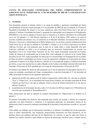 Sección I

CUENTA DE RESULTADOS CONSOLIDADA PRO FORMA CORRESPONDIENTE AL
EJERCICIO ANUAL TERMINADO EL 31 DE DICIEMBRE DE 2009 DE LA SOCIEDAD ENEL
GREEN POWER S.P.A.


1.   Preámbulo
Este documento presenta el informe relativo a la cuenta de pérdidas y ganancias consolidada pro forma
correspondiente al ejercicio anual terminado el 31 de diciembre de 2009 (de aquí en adelante, la “Cuenta de
Resultados Consolidada Pro forma”) y las notas explicativas sobre Enel Green Power S.p.A. (de aquí en
adelante el “Informe Consolidado Pro forma”), preparado de conformidad con lo dispuesto en el Reglamento
809/2004/CE y los anexos adjuntos al mismo, para su inclusión en el informe informativo de conformidad
con el art. 94, párrafos 1 y 2 del Decreto Legislativo nº 58 de 24 de febrero 1998, relativo a la venta de
acciones al público por primera vez y la cotización en el Mercado Telemático Accionarial (MTA, Mercato
Telematico Azionario) y administrado por la Bolsa Italiana S.p.A. de acciones comunes (ordinarias) de Enel
Green Power S.p.A. (de aquí en adelante la “Sociedad” o “Grupo”) y en el Folleto (informativo) de Oferta
(Offering Circular) que será preparado para la parte de la citada oferta y estará disponible sólo para
inversores calificados en Italia y en el extranjero para los inversores institucionales de acuerdo con
Regulation S de la ley United States Securities Act de 1933, según enmendada, incluyendo los Estados
Unidos de América de conformidad con la norma Rule 144-A adoptada en virtud de la ley United States
Securities Act de 1933, según enmendada. Se indica que no se ha procedido con la preparación de los estados
de flujos de efectivo consolidados pro forma, ya que las operaciones reflejadas en el documento pro forma
evedencian el impacto en los flujos de efectivo. Además, no se ha preparado tampoco el balanceconsolidado
pro forma, ya que estas operaciones ya están reflejadas en las Cuentas consolidado semestral abreviado de la
Sociedad a 30 de junio de 2010, aprobado por su Consejo de Administración el 28 de julio de 2010.
El Informe Consolidado Pro forma ha sido preparado con el fin de representar los principales efectos en la
cuenta de resultados consolidada del Grupo correspondiente al ejercicio terminado el 31 de diciembre de
2009, incluyendo los efectos de las siguientes operaciones:
    adquisición del 60% del capital social de Endesa Cogeneración y Renovables S.L. (de aquí en adelante
     “Ecyr” o “Grupo Ecyr”, en la actualidad Enel Green Power España), una sociedad controlada de forma
     indirecta por Enel S.p.A. (de aquí en adelante, “Enel”) a través de Endesa Generación S.A. (de aquí en
     adelante “Endesa”);
    recapitalización de la Sociedad, llevada a cabo el 17 de marzo de 2010 por importe de 3.700 millones de
     euros (de aquí en adelante la “Recapitalización”).
Estas transacciones (de aquí en adelante en conjunto denominadas las “Operaciones”) se detallan en el
párrafo 3.
El Informe Consolidado Pro forma ha sido preparado para simular, de acuerdo a criterios de evaluación
coherentes con datos históricos y conformes a la legislación pertinente, los principales efectos de las
Operaciones sobre la cuenta de resultados consolidada de la Sociedad si estas hubieran ocurrido el 1 de enero
2009.
Cabe señalar, sin embargo, que la información contenida en el Informe Consolidado Pro forma representa,
como se indicó anteriormente, una simulación, proporcionada únicamente con fines ilustrativos, de los
posibles efectos que pudieran derivarse de las Operaciones. En concreto, ya que los datos pro forma se
realizan con carácter retroactivo para reflejar los efectos de operaciones sucesivas, pese a cumplir con las


                                                                                                         513
 