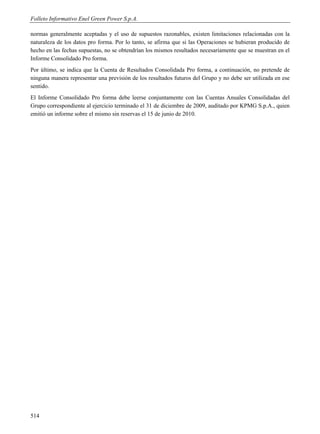 Folleto Informativo Enel Green Power S.p.A.

normas generalmente aceptadas y el uso de supuestos razonables, existen limitaciones relacionadas con la
naturaleza de los datos pro forma. Por lo tanto, se afirma que si las Operaciones se hubieran producido de
hecho en las fechas supuestas, no se obtendrían los mismos resultados necesariamente que se muestran en el
Informe Consolidado Pro forma.
Por último, se indica que la Cuenta de Resultados Consolidada Pro forma, a continuación, no pretende de
ninguna manera representar una previsión de los resultados futuros del Grupo y no debe ser utilizada en ese
sentido.
El Informe Consolidado Pro forma debe leerse conjuntamente con las Cuentas Anuales Consolidadas del
Grupo correspondiente al ejercicio terminado el 31 de diciembre de 2009, auditado por KPMG S.p.A., quien
emitió un informe sobre el mismo sin reservas el 15 de junio de 2010.




514
 