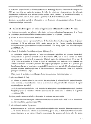 Sección I

de las Normas Internacionales de Información Financiera (CINIIF) y el Comité Permanente de Interpretación
(SIC, por sus siglas en inglés) (el conjunto de todos los principios e interpretaciones de referencia
anteriormente mencionadas y de aquí en adelante definido como “IASB-UE), y las medidas adoptadas en
aplicación del párrafo 3 del art. 9 del Decreto Legislativo nº 38, de 28 de febrero de 2005.
Asimismo, se considera que toda la información en este documento está expresada en millones de euros, a
menos que se indique lo contrario.


4.2     Descripción de los ajustes pro forma en la preparación del Informe Consolidado Pro forma
Los siguientes comentarios son referentes a los ajustes pro forma realizadas en la preparación de la Cuenta
de Resultados Consolidada Pro forma mencionada anteriormente en el apartado 2 más arriba.
A) Cuenta de resultados consolidada del Grupo
      La columna en cuestión representa la Cuenta de Resultados Consolidada correspondiente al ejercicio
      terminado el 31 de diciembre 2009, según aparece en las Cuentas Anuales Consolidadas
      correspondientes al ejercicio terminado el 31 de diciembre 31 de 2009 y sujetas a una auditoría completa
      por KPMG S.p.A.
B) Cuenta de Resultados Consolidada pro forma del Grupo Ecyr
      La columna en cuestión representa la Cuenta de Resultados Consolidada pro forma del Grupo Ecyr
      correspondiente al ejercicio terminado el 31 de diciembre 2009, con el fin de simular los efectos
      económicos que se derivarían de la adquisición del citado grupo, si se hubiera producido el 1 de enero de
      2009. De hecho, con el fin de facilitar la lectura de las rectificaciones realizadas, se ha elaborado una
      cuenta de resultados consolidada pro forma del Grupo Ecyr, reflejando los efectos de la operación que
      han afectado al grupo en los primeros meses de 2010, descritos en el apartado 4.3, y la alineación de los
      criterios utilizados para la preparación de las cuentas anuales consolidadas del Grupo Ecyr según los
      principios contables del Grupo.
      Dicha cuenta de resultados consolidada pro forma se muestra en el siguiente apartado 4.3.
C) Desconsolidación de Eufer
      La columna en cuestión ilustra los efectos de la desconsolidación de la inversión de la Sociedad en Eufer,
      como resultado de la contribución a Ecyr de las acciones en Eufer, en virtud del incremento de capital
      mencionado en el apartado 3.
      A raíz de esta contribución, Eufer viene adquirida en la Cuenta de Resultados Consolidada pro forma del
      Grupo Ecyr (véase el comentario sobre las rectificaciones pro forma como se establece en el apartado
      4.3, columna B.3).
D) Reparto de la cuota de resultado el Grupo Ecyr de pertenencia a minoritarios
      La columna en cuestión refleja la cuota de resultado neto del ejercicio del Grupo Ecyr de minoritarios,
      no atribuible al Grupo, que asciende al 40%.
E) Efecto financiero de las Operaciones
      Como resultado de las Operaciones el endeudamiento financiero neto pro forma del Grupo, se reduce por
      2.840 millones de euros. La columna en cuestión refleja, por lo tanto, el efecto de las Operaciones en los
      costes financieros y los efectos tributarios relacionados. En concreto, el efecto sobre los costes


                                                                                                            517
 