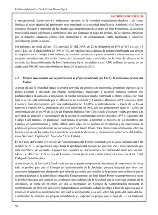 Folleto Informativo Enel Green Power S.p.A.

                                                                                  FACTORES DE RIESGO
y presuponiendo la preventiva e infructuosa excusión de la sociedad originalmente deudora – así como
limitada al valor efectivo del patrimonio neto transferido a la sociedad beneficiaria. Asimismo, si el Emisor
estuviese obligado a responder de las deudas que han permanecido a cargo de Enel Produzione, la sociedad
beneficiaria estará legitimada a subrogarse, una vez efectuado el pago del crédito, en las razones expuestas
por el acreedor satisfecho contra Enel Produzione y, en consecuencia, estará legitimada a resarcirse
directamente contra la misma.
Sin embargo, en virtud del art. 173, apartado 13º del D.P.R. de 22 de diciembre de 1986 nº 917 y el art. 15
del D. Lgs. de 18 de diciembre de 1997 nº 472, en relación con las deudas de naturaleza tributaria que deroga
lo dispuesto en el Código Civil italiano, la sociedad beneficiaria puede responder solidariamente con la
sociedad escindida más allá de los límites del patrimonio neto transferido. En la fecha de eficacia de la
escisión, las deudas tributarias de Enel Produzione S.p.A. ascendían a casi 1.500 millones de euros, de los
cuales casi 300.000 euros aún existían en fecha 30 de junio de 2010.


1.4   Riesgos relacionados con la pertenencia al grupo encabezado por Enel y la autonomía gestora del
      Emisor
A pesar de que la Sociedad ejerza su propia actividad de gestión con autonomía, generando ingresos de su
propia clientela y utilizando sus propias competencias, tecnologías y recursos humanos también con
posterioridad a la admisión a cotización, la misma continuará siendo controlada a efectos legales por Enel
(que a su vez está controlada por el Ministerio de Economía y Finanzas (Ministero dell’Economia e delle
Finanze), bien directamente, con una participación del 13,88%, o indirectamente, a través de la Cassa
Depositi e Prestiti S.p.A., participada por este último en un 70%, con una participación igual al 17,36% de
conformidad con el art. 93 de la Ley de Finanzas Italiana (Testo Unico della Finanza) y sujeta por tanto a la
actividad de dirección y coordinación de la misma de conformidad con los artículos 2497 y siguientes del
Código Civil italiano. En particular, Enel tendrá el derecho a nombrar la mayoría de los miembros del
Consejo de Administración y podrá influir, entre otras, en la política de dividendos y de inversiones, la
gestión en general y condicionar las decisiones de Enel Green Power. Para obtener más información sobre las
formas a través de las cuales Enel ejercita la actividad de dirección y coordinación en la Fecha del Folleto,
véase Sección I, Capítulo VII, Apartado 7.1 del Folleto).
En la Fecha del Folleto, el Consejo de Administración del Emisor nombrado por la junta ordinaria del 5 de
octubre de 2010, que quedará a cargo hasta la aprobación del balance del ejercicio 2012, está compuesto por
siete miembros, de los cuales 3 poseen los requisitos de independencia en conformidad tanto con los arts.
147-ter y 148, coma 3, de la Ley de Finanzas Italiana (Testo Unico delle Finanze), como con el art. 3 del
Código de Autodisciplina.
A este respecto, la Sociedad y Enel, cada uno en su propia competencia, asumieron el compromiso de hacer
todo lo posible para que el Consejo de Administración de la Sociedad quedara integrado por otros tres
consejeros independientes designados por minoría accionista con ocasión de la primera junta ordinaria que se
celebrara después de la admisión a cotización. Concretamente: (i) Enel Green Power se comprometió a hacer
lo posible para que, con ocasión de la primera junta ordinaria de la Sociedad que se convoque después de la
cotización, se ponga en el orden del día la integración del Consejo de Administración mediante el
nombramiento de otros tres consejeros independientes, destinados a dejar su cargo a favor de aquellos que lo
tomen en el acto de su nombramiento; (ii) Enel se comprometió a su vez, sobre este punto del orden del día,
a abstenerse de formular sus propias candidaturas y a expresar su propio voto a favor de – o en cualquier


50
 