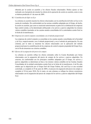 Folleto Informativo Enel Green Power S.p.A.

          obtenida por la cesión en cuestión y los efectos fiscales relacionados. Dichos ajustes se han
          realizado con el propósito de simular los efectos de la operación de cesión en cuestión, como si esta
          se hubiera producido el 1 de enero de 2009.
      B.3 Contribución de Eufer en Ecyr
          La columna en cuestión muestra los efectos relacionados con la contribución de Eufer en Ecyr en la
          cuenta de resultados. De conformidad con las normas contables adoptadas por el Grupo, de hecho,
          la cesión en cuestión, que como se mencionó anteriormente es parte de la combinación de empresas
          bajo control común, se ha determinado atribuyendo a los activos y pasivos adquiridos los mismos
          valores contables insertados en las cuentas anuales consolidadas de la controladora común Enel en
          la fecha de la transferencia.
      B.4 Empresas de control conjunto consolidadas con el método proporcional
          Las empresas de control conjunto se consolidan en las cuentas anuales consolidadas de la Sociedad
          y de Ecyr, respectivamente, con el método proporcional y con el método de participación. En esta
          columna, por lo tanto se muestran los efectos relacionados con la aplicación del método
          proporcional para la contabilización de las empresas de control conjunto propiedad del Grupo Ecyr,
          con el fin de armonizar sus criterios contables.
      B.5 Efectos de la asignación del precio de compra
          La columna en cuestión refleja los efectos estimados sobre la Cuenta Resultados pro forma
          relacionados con la asignación del precio de compra de los activos y pasivos adquiridos. En
          concreto, de conformidad con los principios contables adoptados por el Grupo, los activos y
          pasivos adquiridos se determinan en base a los mismos valores contables de las Cuentas Anuales
          Consolidadas de la entidad controladora común Enel en la fecha de la transferencia. A tal fin cabe
          señalar que la adquisición por el Grupo Enel del Grupo Endesa, del cual Ecyr es una sociedad
          controlada, se completó el 25 de junio de 2009 y el proceso de asignación del precio de compra se
          completó el 30 de junio 2010; Por lo tanto, en esta columna se reflejan los efectos económicos
          relacionados con la asignación del precio de compra de los activos y pasivos adquiridos del Grupo
          Ecyr.




520
 