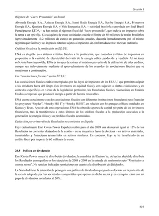 Sección I

Régimen de “Lucro Presumido” en Brasil
Alvorada Energia S.A., Apiacas Energia S.A., Isami Ikeda Energia S.A., Socibe Energia S.A., Primavera
Energia S.A., Quatiara Energia S.A. y Vale Energetica S.A. – sociedad brasileña controlada por Enel Brasil
Partecipacoes LTDA – se han unido al régimen fiscal del “lucro presumido”, que incluye un impuesto sobre
la renta a un tipo fijo. Si cualquiera de estas sociedades excede el límite de 48 millones de reales brasileños
(aproximadamente 19,2 millones de euros) en ganancias anuales, decaería inmediatamente por el mismo
régimen que facilita y sus ingresos estarían sujetos a impuestos de conformidad con el método ordinario.
Créditos fiscales a la producción en EE.UU.
ENA es elegible para obtener créditos fiscales a la producción, que conceden créditos de impuestos en
proporción a la cantidad de electricidad derivada de la energía eólica producida y vendida. Al no tener
suficiente base imponible, ENA es incapaz de extraer el máximo provecho de la utilización de tales créditos,
aunque sea indirectamente mediante el aprovechamiento de los acuerdos de asociaciones fiscales que se
mencionan a continuación.
Las “asociaciones fiscales” en los EE.UU.
Las asociaciones fiscales están contempladas por las leyes de impuestos de los EE.UU. que permiten asignar
a las entidades fuera del Grupo (los inversores en equidad fiscal), con sujeción a ciertas condiciones y en
contextos específicos en virtud de la legislación pertinente, los Resultados fiscales reconocidos en Estados
Unidos a empresas que producen energía a partir de fuentes renovables.
ENA cuenta actualmente con dos asociaciones fiscales con diferentes instituciones financieras para financiar
los proyectos “Snyder”, “Smoky Hill I” y “Smoky Hill II”, en relación con los parques eólicos instalados en
Kansas y Texas. A través de estas operaciones ENA ha obtenido aportes de capital por parte de los inversores
financieros, tras la transferencia a estos últimos de los créditos fiscales a la producción asociados a la
generación de energía eólica y las pérdidas fiscales acumuladas.
Deducción por reinversión de Resultados no corrientes en España
Ecyr (actualmente Enel Green Power España) recibió para el año 2009 una deducción igual al 12% de los
Resultados no corrientes derivados de la cesión – en su mayoría a favor de Acciona – en activos materiales,
inmateriales y financieros reinvertidos en activos similares. En concreto, Ecyr se ha beneficiado de un
crédito fiscal por importe de 60 millones de euros.


20.5 Política de dividendos
Enel Green Power nunca ha distribuido dividendos; la asamblea del Emisor ha, de hecho, decidido distribuir
los Resultados conseguidos en los ejercicios de 2008 y 2009 en la entrada de patrimonio neto “Resultados a
cuenta nueva”. No resultan indicadas restricciones en cuanto a la distribución de dividendos.
La Sociedad tiene la intención de perseguir una política de dividendos que pueda colocarse en la parte alta de
la escala adoptada por las sociedades comparables que operan en dicho sector y en cualquier caso con un
pago de dividendos no inferior al 30%..




                                                                                                           525
 