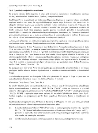 Folleto Informativo Enel Green Power S.p.A.

20.6 Procedimientos judiciales y arbitrales
En el curso ordinario de los negocios, el Grupo está involucrado en numerosos procedimientos judiciales
civiles y administrativos, de forma activa y pasiva, y en algunos arbitrajes.
Enel Green Power ha establecido un fondo para obligaciones litigiosas en su propio balance consolidado
destinado a cubrir, entre otras , las responsabilidades que puedan surgir, de acuerdo a las instrucciones de
abogados internos y externos, de las disputas judiciales y otros contenciosos en curso. Al 30 de junio de
2010, ese fondo, equivalía a 25 millones de euros. Conforme a los principios contables de referencia, el
fondo contencioso legal cubre únicamente aquellos pasivos considerados probables y razonablemente
cuantificables. La exposición máxima estimada para el riesgo de sucumbencia del Grupo con respecto al
procedimiento contencioso que se indica a continuación es de aproximadamente 13 millones de euros para
los cuales se efectuó la correspondiente provisión al fondo contencioso legal.
Además, con referencia a los contenciosos legales cuyo veredicto negativo se considera posible, se precisa
que la estimación de los efectos financieros totales equivale a 6 millones de euros.
Bajo la escisión parcial de Enel Produzione en favor de Enel Green Power, el acuerdo de la escisión de fecha
27 de noviembre de 2008 (el “Acuerdo de Ecisión”) establece que cualquier activo o pasivo contingente que
aparezca después de la fecha de entrada en vigor de la escisión (1 de diciembre de 2008), respectivamente, en
favor o a cargo de Enel Green Power si están relacionados con el negocio objeto de la escisión y los
elementos patrimoniales relativos y relaciones jurídicas (exceptuando las únicas obligaciones contingentes
derivadas de las relaciones inherentes a tasas de concesiones debidas y no pagadas a la fecha de entrada en
vigor de la escisión, no mencionados en el proyecto de escisión que quedará en manos de Enel Produzione,
ver Sección I, Capítulo V, Párrafo 5.1.5).
En cualquier caso, Enel Green Power no cree que los pasivos relacionados con el resultado de los litigios
pendientes podrían tener un impacto significativo en la situación económico-patrimonial y financiera del
Grupo.
A continuación se presenta una descripción de los principales casos de los que el Grupo es parte o en los
cuales Enel Green Power es el sucesor por efecto del Acuerdo de Escisión.
Contencioso Carlo Gavazzi Green Power S.p.A.
En octubre de 2009, Carlo Gavazzi Green Power S.p.A. demandó ante el Tribunal de Roma, a Enel Green
Power, argumentando que el nombre de “ENEL GREEN POWER” violaba sus derechos a la prioridad
exclusiva sobre su propia denominación social “Carlo GAVAZZI GREEN POWER” y sobre la propia marca
“GREEN POWER”, registrada como marca nacional. La sociedad Carlo Gavazzi Green Power S.p.A.
también ha pedido una compensación por los daños alegados, a determinarse durante el procedimiento en
curso.
Enel Green Power se presentó ante el tribunal en diciembre de 2009, junto con Enel (esta última, en calidad
de interviniente tercero voluntario) pronunciándose en resumen sobre:
(i)    la nulidad de la marca “GREEN POWER” en base a su carácter general y descriptivo (la expresión
       GREEN POWER es de hecho el término comúnmente utilizado para referirse a la “energía verde”) y,
       por tanto, su incapacidad para formar una marca válida apta para distinguir los productos y servicios
       relacionados con las energías renovables;
(ii)   subsidiariamente, la anulación por la vulgarización de dicha marca, citada por Carlo Gavazzi;



526
 