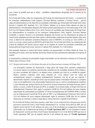 Sección I

                                                                             FACTORES DE RIESGO
caso a hacer lo posible para que se elijan – candidatos independientes designados por la minoría de los
accionistas.
En la Fecha del Folleto, todos los componentes del Consejo de Administración del Emisor – a excepción de
los consejeros independientes Carlo Angelici, Giovanni Battista Lombardo y Luciana Tarozzi – ejercen
cargos de administración y/o de dirección en sociedades controladas que forman parte del Grupo Enel (véase
Sección I, Capítulo XIV, Apartado 14.1.1 del Folleto). Además, en la misma fecha, algunos de entre los
administradores y los principales dirigentes del Emisor poseen participaciones no relevantes según el art. 120
de la Ley de Finanzas Italiana (Testo Unico delle Finanze) en sociedades que forman parte del Grupo Enel.
Los administradores (a excepción de los consejeros independientes Carlo Angelici, Giovanni Battista
Lombardo y Luciana Tarozzi) y los principales dirigentes del Emisor son los destinatarios de planes de
incentivación adoptados por Enel que están sujetos a determinadas condiciones de gestión ligadas, entre otras
cosas, a objetivos de naturaleza económico-financiera como el EBITDA, el earning per share (EPS) y el
return on average capital employed (ROACE) del Grupo Enel. En la Fecha del Folleto, los componentes del
Comité de Auditores del Emisor ejercen cargos en los órganos de control de sociedades controladas que
forman parte del Grupo Enel (véase. Sección I, Capítulo XIV, Apartado 14.1.3 del Folleto).
Enel pretende mantener el control del Emisor también con posterioridad a la Oferta Global de Venta. La
Sociedad, por lo tanto, salvo por distintas decisiones futuras de Enel, permanecerá inalterada con respecto al
control.
A continuación se destacan los principales riesgos relacionados con las relaciones existentes en la Fecha del
Folleto entre el Emisor y Enel.
1.4.1 Riesgos relacionados con los límites derivados de las financiaciones existentes del Grupo Enel
      Los principales contratos de financiación a largo plazo del Grupo Enel contienen compromisos
      (covenant), típicos en la práctica internacional, asumidos por las sociedades deudoras (Enel, Endesa y
      las otras sociedades del Grupo) y, en algunos casos, asumidos por Enel en su calidad de garante.
      Dichos contratos contienen, entre otras, cláusulas de “cross default” (por las cuales un
      incumplimiento respecto a cualquier endeudamiento financiero, con tal de que sea superior a
      determinados importes, asumido por Enel o por las propias partes controladas relevantes se considera
      como un incumplimiento a las mencionadas financiaciones que se vuelven inmediatamente exigibles)
      y otras cláusulas que incluyen límites en el uso de los recursos financieros del Grupo Enel que, junto a
      dichos covenant, a fecha 30 de junio de 2010, se cumplen. En la misma fecha, el Grupo Enel tiene un
      Endeudamiento Financiero Neto según la normativa CESR de 55,8 mil millones de euros (importe
      determinado de conformidad con el párrafo 127 de las recomendaciones del CESR/05─054b y en línea
      con las disposiciones Consob del 26 de julio de 2007 y un Endeudamiento Financiero Neto Enel de
      53,9 mil millones de euros (importe determinado según la normativa CESR libre de los créditos
      financieros no corrientes y títulos a largo plazo). (Véase Sección I, Capítulo X del Folleto)
      En la Fecha del Folleto, Enel tiene suscritos, entre otros: (i) un syndicated term and guarantee facility
      agreement suscrito por Enel y Enel Finance International S.A. en fecha 10 de abril de 2007, por un
      importe inicial total de 35 mil millones de euros, con el fin de afrontar los compromisos financieros
      relacionados con la adquisición de Endesa (el “Credit Agreement 2007”) y (ii) el posterior contrato
      de financiación suscrito por Enel y Enel Finance International S.A el 16 de abril de 2009 que nova el
      Credit Agreement 2007 por un importe total de 8 mil millones de euros (el “Credit Agreement



                                                                                                            51
 