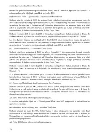 Folleto Informativo Enel Green Power S.p.A.

(recurso de apelación interpuesto por Enel Green Power) ante el Tribunal de Apelación de Florencia. La
próxima audiencia ha sido fijada para el 2 de noviembre 2011.
(ii) Contencioso Perini / Giglioni contra Enel Produzione Green Power
Mediante citación en julio de 2003, los señores Perini y Giglioni interpusieron una demanda contra la
entonces Enel Green Power (que primero fue sustituida por Enel Produzione y más tarde, como resultado del
Acuerdo de Escisión, por el Emisor) ante el Tribunal de Montepulciano por supuestos daños a la salud
debido a las presuntas emisiones nocivas a la atmósfera de las plantas de energía geotérmica solicitando
además el cierre de dichas centrales propiedad de Enel Green Power.
Mediante resolución de 5 de marzo de 2010, el Tribunal de Montepulciano, declaró, aceptando la defensa de
Enel Green Power, la jurisdicción administrativa en los procedimientos promovidos por Perini / Giglioni.
Los Sres. Perini y Giglioni han notificado el 13 de abril 2010 haber interpuesto un recurso de apelación
contra la resolución de 5 de marzo de 2010, el Emisor se ha personado en términos legales ante el Tribunal
de Apelación de Florencia. La próxima audiencia está fijada para el 13 de junio 2013.
(iii) Contenzioso Benanchi / Fè contra Enel Green Power
Mediante citación en septiembre de 2003, los señores Benanchi / Fè interpusieron una demanda contra la
entonces Enel Green Power (que fue sustituida primero por Enel Produzione y más tarde, como resultado del
Acuerdo de Escisión, por el Emisor) ante el Tribunal de Montepulciano por supuestos daños a la salud
debidos a las presuntas emisiones nocivas a la atmósfera de las plantas de energía geotérmica solicitando
además el cierre de dichas centrales propiedad de Enel Green Power.
Mediante resolución de 5 de marzo de 2010, el Tribunal de Montepulciano, declaró, aceptando la defensa de
Enel Green Power, la competencia de la jurisdicción administrativa en un procedimiento promovido por
Benanchi / Fè.
El Sr. y la Sra. Benanchi / Fè informaron que el 13 de abril 2010 interpusieron un recurso de apelación contra
la resolución de 5 de marzo de 2010, y el Emisor ha procedido según los términos de la ley del Tribunal de
Apelación de Florencia. La próxima audiencia está fijada para el 14 de noviembre de 2012.
(iv) Contencioso Maria Grazia Sacchi y otros contra Enel Produzione
Mediante citación en julio de 2007, Maria Grazia Sacchi y otros interpusieron una demanda contra Enel
Produzione (a la cual sustituyó, como resultado del Acuerdo de Escisión, el Emisor) ante el Tribunal de
Montepulciano por presuntos daños a la salud debidos a las supuestas emisiones nocivas a la atmósfera de las
plantas de energía geotérmica.
A la Fecha del Folleto el informe pericial estaba en curso.
La próxima audiencia fue fijada por el Tribunal para el 17 de enero 2012 para permitir la realización de las
operaciones periciales.
(v) Contencioso Bellini Carinne y otros contra Enel Produzione
Mediante citación en enero de 2008, Bellini Carinne y otros interpusieron una demanda contra Enel
Produzione (a la cual sustituyó, como resultado del Acuerdo de Escisión, el Emisor) ante el Tribunal de
Montepulciano por presuntos daños a la salud debidos a las supuestas emisiones nocivas a la atmósfera de las
plantas de energía geotérmica.
A la Fecha del Folleto el informe pericial estaba en curso.


528
 