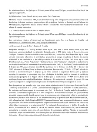 Sección I

La próxima audiencia fue fijada por el Tribunal para el 17 de enero 2012 para permitir la realización de las
operaciones periciales.
(vi) Contencioso Laura Daniela Nocci y otros contra Enel Produzione
Mediante citación en marzo de 2008, Laura Daniela Nocci y otros interpusieron una demanda contra Enel
Produzione (a la cual sustituyó, como resultado del Acuerdo de Escisión, el Emisor) ante el Tribunal de
Montepulciano por presuntos daños a la salud debidos a las supuestas emisiones nocivas a la atmósfera de las
plantas de energía geotérmica.
A la Fecha del Folleto estaba en curso el informe pericial.
La próxima audiencia fue fijada por el Tribunal para el 17 de enero 2012 para permitir la realización de las
operaciones periciales.
Los contenciosos relativos al Memorando de Entendimiento entre Enel y la Región de Cerdeña y el
Memorando de Entendimiento entre Enel y la región del Piamonte
A) Memorando de acuerdo Enel – Región de Cerdeña
Geopower Sardegna S.r.l., Solvay Chimica Italia S.p.A., Asja Biz e Italian Green Power S.p.A han
interpuesto un recurso judicial, con diferentes demandas, ante el TAR Lazio contra la Regione Antonoma
Sardegna, l’Autorità Garante della Concorrenza e del Mercato y contra Enel, Enel Produzione S.p.A. (cuya
división empresarial inherente a la actividad de generación de energia procedente de fuentes de energía
renovables se ha transferido a la Sociedad por efecto de la escisión de 2008), Enel Trade S.p.A., Enel
Distribuzione S.p.A. (“Enel Produzione”) y Dalmazia Trieste S.r.l. (“Dalmazia”) solicitando la anulación o la
declaración de nulidad del memorando de acuerdo suscrito entre Enel y la Región de Cerdeña con fecha del
5 de julio de 2007, cuyo dictamen favorable fue publicado por el Antitrust con fecha del 15 de mayo de
2007, así como la deliberación de la Giunta della Regione Sardegna núm. 27/50 del 17/7/2007, además de
solicitar la indemnización por el perjuicio y, de forma cautelar, la suspensión de los actos y medidas
apeladas. En particular, el memorando entre Enel y la Región de Cerdeña prevé, en resumen, la emisión de
autorizaciones por parte de la Región a favor de Enel para la instalación de 160 MW eólicos, frente a la
cesión de algunos activos de Enel Produzione y Dalmazia y del suministro de cantidades de energía eléctrica
a precios competitivos a empresas de energía sardas de importancia estratégica que operan en la isla.
Los demandantes han alegado, entre otras cosas, vicos relacionados con el memorando, la aceptación del
Antitrust y la resolución de la Giunta. La indemnización del perjuicio, de momento, no se ha cuantificado.
En particular, por lo que respecta al memorando entre Enel y la Región de Cerdeña, según los demandantes,
el mismo (i) vulneraría el principio de la libre competencia de la normativa europea, sin que le hubiera
precedido ninguna medida dirigida a seleccionar al mejor contrayente, (ii) permitiría a Enel la ampliación de
su exclusiva presencia en el mercado en una determinada zona y se opondría al art. 86 del Tratado de la CE,
(iii) vulneraría el art. 6 de la Directiva 2003/54/CE que establece que “para la construcción de nuevas plantas
de generación los Estados miembros aprobarán un procedimiento de autorización informada con criterios de
objetividad, transparencia y no discriminación”, (iv) vulneraría la normativa en el ámbito de ayudas de
Estado, la deliberación de la AEEG Nº 247/04, así como las normas de la constitución y en la normativa
comunitaria en materia, entre otras, el procedimiento de contratación pública. Además, el memorando
constituiría, según los demandantes, un exceso de poder por desviación, motivación irracional, deficiencia de
instrucción y de motivación, injusticia manifiesta y diferencia de trato.




                                                                                                           529
 